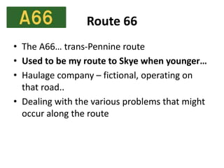 Route 66
• The A66… trans-Pennine route
• Used to be my route to Skye when younger…
• Haulage company – fictional, operating on
that road..
• Dealing with the various problems that might
occur along the route
 