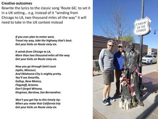 Creative outcomes
Rewrite the lyrics to the classic song ‘Route 66’, to set it
in a UK setting… e.g. instead of it “winding from
Chicago to LA, two thousand miles all the way” it will
need to take in the UK context instead
If you ever plan to motor west,
Travel my way, take the highway that's best.
Get your kicks on Route sixty-six.
It winds from Chicago to LA,
More than two thousand miles all the way.
Get your kicks on Route sixty-six.
Now you go through Saint Louis
Joplin, Missouri,
And Oklahoma City is mighty pretty.
You'll see Amarillo,
Gallup, New Mexico,
Flagstaff, Arizona.
Don't forget Winona,
Kingman, Barstow, San Bernandino.
Won't you get hip to this timely tip:
When you make that California trip
Get your kicks on Route sixty-six.
 