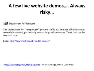 A few live website demos…. Always
risky…
http://www.dft.gov.uk/traffic-counts/ - AADF (Average Annual Daily Flow)
 