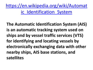 https://en.wikipedia.org/wiki/Automat
ic_Identification_System
The Automatic Identification System (AIS)
is an automatic tracking system used on
ships and by vessel traffic services (VTS)
for identifying and locating vessels by
electronically exchanging data with other
nearby ships, AIS base stations, and
satellites
 