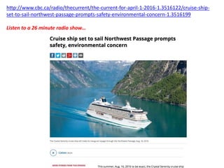 http://www.cbc.ca/radio/thecurrent/the-current-for-april-1-2016-1.3516122/cruise-ship-
set-to-sail-northwest-passage-prompts-safety-environmental-concern-1.3516199
Listen to a 26 minute radio show…
 