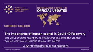 ciltinternational.org1 Covid-19 Best Practice Response
The importance of human capital in Covid-19 Recovery
The value of skills retention, reskilling and investment in people
Webinar 8 – CILT International COVID 19 series - 29th July 2020
A Warm Welcome to all our delegates
 