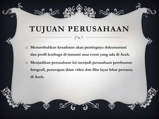 TUJUAN PERUSAHAAN

o Menumbuhkan kesadaran akan pentingnya dokumentasi
  dan profil lembaga di instansi atau event yang ada di Aceh.

o Menjadikan perusahaan ini menjadi perusahaan pembuatan
  fotografi, penerapan iklan video dan film layar lebar pertama
  di Aceh.
 