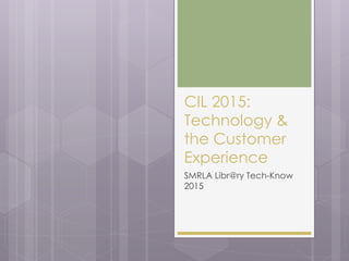 CIL 2015:
Technology &
the Customer
Experience
SMRLA Libr@ry Tech-Know
2015
 