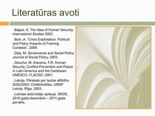 Literatūras avoti
Bajpai, K. The Idea of Human Security.
International Studies 2003.
Boin,A. “Crisis Exploitation: Political
and Policy Impacts of Framing
Contests”, 2009.
Daly,M. Governance and Social Policy.
Journal of Social Policy, 2003.
Goucha,   M, Aravena, F.R. Human
Security, Conflict Prevention and Peace
in Latin America and the Caribbean.
UNESCO, FLACSO, 2001.
Latvija. Pārskats par tautas attīstību
2002/2003: Cilvēkdrošība. UNDP
Latvija, Rīga, 2003.
Latvijas iedzīvotāju aptauja. SKDS,
2010.gada decembris – 2011.gada
janvāris.
 