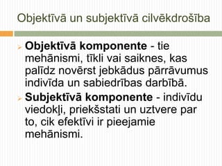 Objektīvā un subjektīvā cilvēkdrošība

 Objektīvā komponente - tie
  mehānismi, tīkli vai saiknes, kas
  palīdz novērst jebkādus pārrāvumus
  indivīda un sabiedrības darbībā.
 Subjektīvā komponente - indivīdu
  viedokļi, priekšstati un uztvere par
  to, cik efektīvi ir pieejamie
  mehānismi.
 