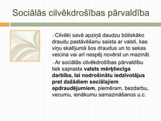 Sociālās cilvēkdrošības pārvaldība

         Cilvēki savā apziņā daudzu būtiskāko
         draudu pastāvēšanu saista ar valsti, kas
         viņu skatījumā šos draudus un to sekas
         veicina vai arī nespēj novērst un mazināt.
         Ar sociālās cilvēkdrošības pārvaldību
         tiek saprasta valsts mērķtiecīga
         darbība, lai nodrošinātu iedzīvotājus
         pret dažādiem sociālajiem
         apdraudējumiem, piemēram, bezdarbu,
         vecumu, ienākumu samazināšanos u.c.
 