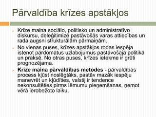 Pārvaldība krīzes apstākļos
   Krīze maina sociālo, politisko un administratīvo
    diskursu, deleģitimizē pastāvošās varas attiecības un
    rada augsni strukturālām pārmaiņām.
   No vienas puses, krīzes apstākļos rodas iespēja
    īstenot pārdomātus uzlabojumus pastāvošajā politikā
    un praksē. No otras puses, krīzes ietekme ir grūti
    prognozējama.
   Krīze maina pārvaldības metodes - pārvaldības
    process kļūst noslēgtāks, pastāv mazāk iespēju
    manevrēt un kļūdīties, valstij ir tendence
    nekonsultēties pirms lēmumu pieņemšanas, ņemot
    vērā ierobežoto laiku.
 