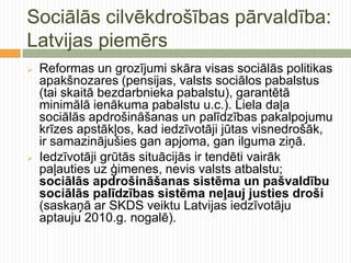 Sociālās cilvēkdrošības pārvaldība:
Latvijas piemērs
   Reformas un grozījumi skāra visas sociālās politikas
    apakšnozares (pensijas, valsts sociālos pabalstus
    (tai skaitā bezdarbnieka pabalstu), garantētā
    minimālā ienākuma pabalstu u.c.). Liela daļa
    sociālās apdrošināšanas un palīdzības pakalpojumu
    krīzes apstākļos, kad iedzīvotāji jūtas visnedrošāk,
    ir samazinājušies gan apjoma, gan ilguma ziņā.
   Iedzīvotāji grūtās situācijās ir tendēti vairāk
    paļauties uz ģimenes, nevis valsts atbalstu;
    sociālās apdrošināšanas sistēma un pašvaldību
    sociālās palīdzības sistēma neļauj justies droši
    (saskaņā ar SKDS veiktu Latvijas iedzīvotāju
    aptauju 2010.g. nogalē).
 