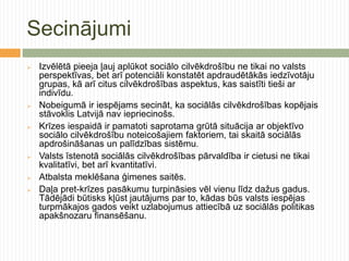 Secinājumi
   Izvēlētā pieeja ļauj aplūkot sociālo cilvēkdrošību ne tikai no valsts
    perspektīvas, bet arī potenciāli konstatēt apdraudētākās iedzīvotāju
    grupas, kā arī citus cilvēkdrošības aspektus, kas saistīti tieši ar
    indivīdu.
   Nobeigumā ir iespējams secināt, ka sociālās cilvēkdrošības kopējais
    stāvoklis Latvijā nav iepriecinošs.
   Krīzes iespaidā ir pamatoti saprotama grūtā situācija ar objektīvo
    sociālo cilvēkdrošību noteicošajiem faktoriem, tai skaitā sociālās
    apdrošināšanas un palīdzības sistēmu.
   Valsts īstenotā sociālās cilvēkdrošības pārvaldība ir cietusi ne tikai
    kvalitatīvi, bet arī kvantitatīvi.
   Atbalsta meklēšana ģimenes saitēs.
   Daļa pret-krīzes pasākumu turpināsies vēl vienu līdz dažus gadus.
    Tādējādi būtisks kļūst jautājums par to, kādas būs valsts iespējas
    turpmākajos gados veikt uzlabojumus attiecībā uz sociālās politikas
    apakšnozaru finansēšanu.
 