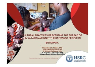 CULTURAL PRACTICES PREVENTING THE SPREAD OF
 HIV and AIDS AMONGST THE BATSWANA PEOPLE IN

                     BOTSWANA

                Presenter: Cily Tabane, PhD
                 Socio-cultural responses to HIV
                 5th SAHARA Conference, 2009
                  th

               30 November – 3 December 2009
            Gallagher Estate, Midrand, South Africa



                                                      1
 