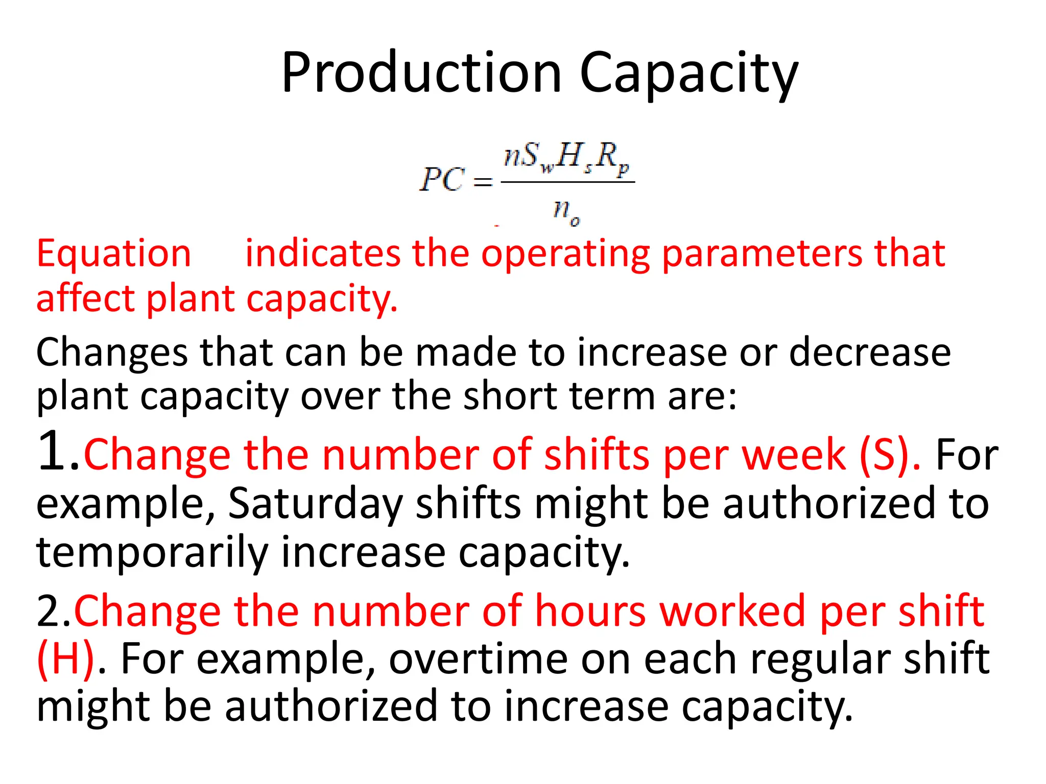 Production Capacity
Equation indicates the operating parameters that
affect plant capacity.
Changes that can be made to increase or decrease
plant capacity over the short term are:
1.Change the number of shifts per week (S). For
example, Saturday shifts might be authorized to
temporarily increase capacity.
2.Change the number of hours worked per shift
(H). For example, overtime on each regular shift
might be authorized to increase capacity.
 