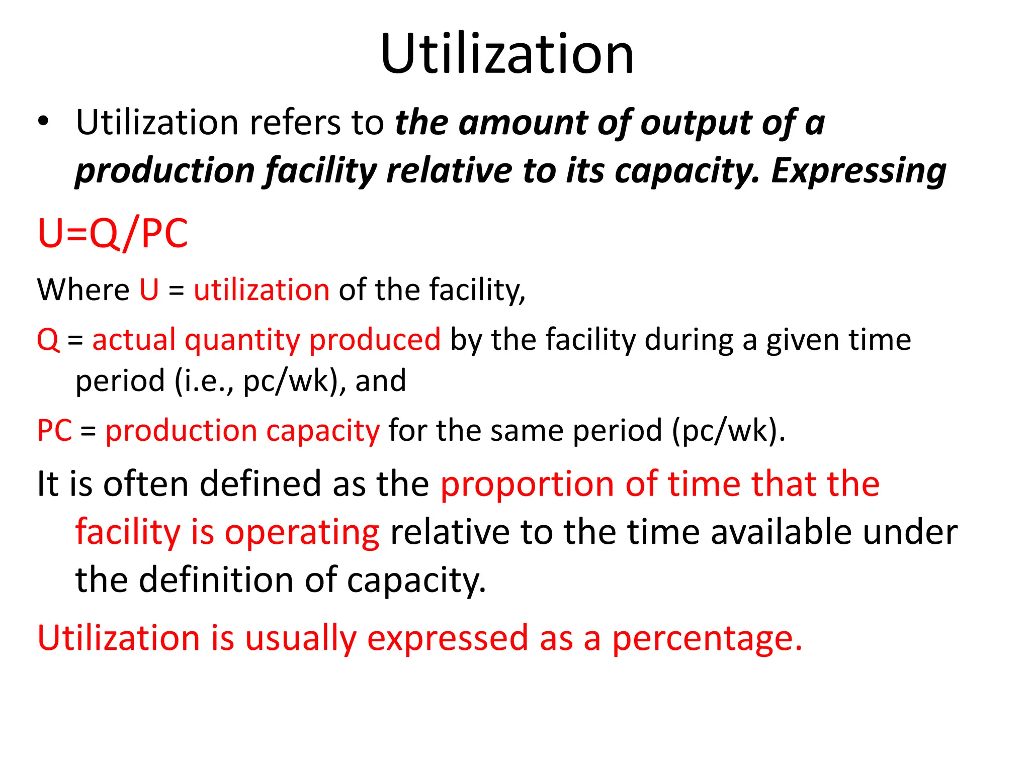 Utilization
• Utilization refers to the amount of output of a
production facility relative to its capacity. Expressing
U=Q/PC
Where U = utilization of the facility,
Q = actual quantity produced by the facility during a given time
period (i.e., pc/wk), and
PC = production capacity for the same period (pc/wk).
It is often defined as the proportion of time that the
facility is operating relative to the time available under
the definition of capacity.
Utilization is usually expressed as a percentage.
 