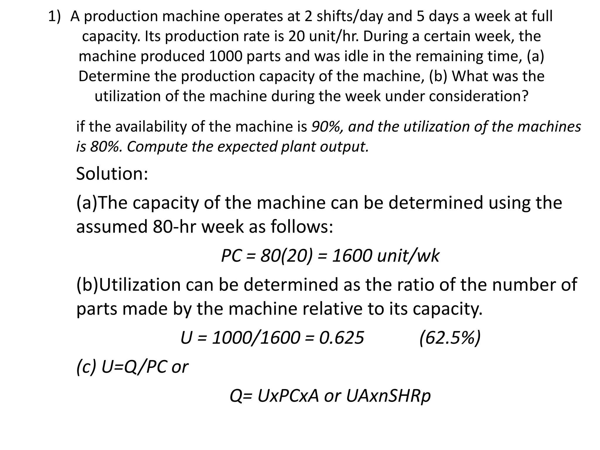 1) A production machine operates at 2 shifts/day and 5 days a week at full
capacity. Its production rate is 20 unit/hr. During a certain week, the
machine produced 1000 parts and was idle in the remaining time, (a)
Determine the production capacity of the machine, (b) What was the
utilization of the machine during the week under consideration?
if the availability of the machine is 90%, and the utilization of the machines
is 80%. Compute the expected plant output.
Solution:
(a)The capacity of the machine can be determined using the
assumed 80-hr week as follows:
PC = 80(20) = 1600 unit/wk
(b)Utilization can be determined as the ratio of the number of
parts made by the machine relative to its capacity.
U = 1000/1600 = 0.625 (62.5%)
(c) U=Q/PC or
Q= UxPCxA or UAxnSHRp
 