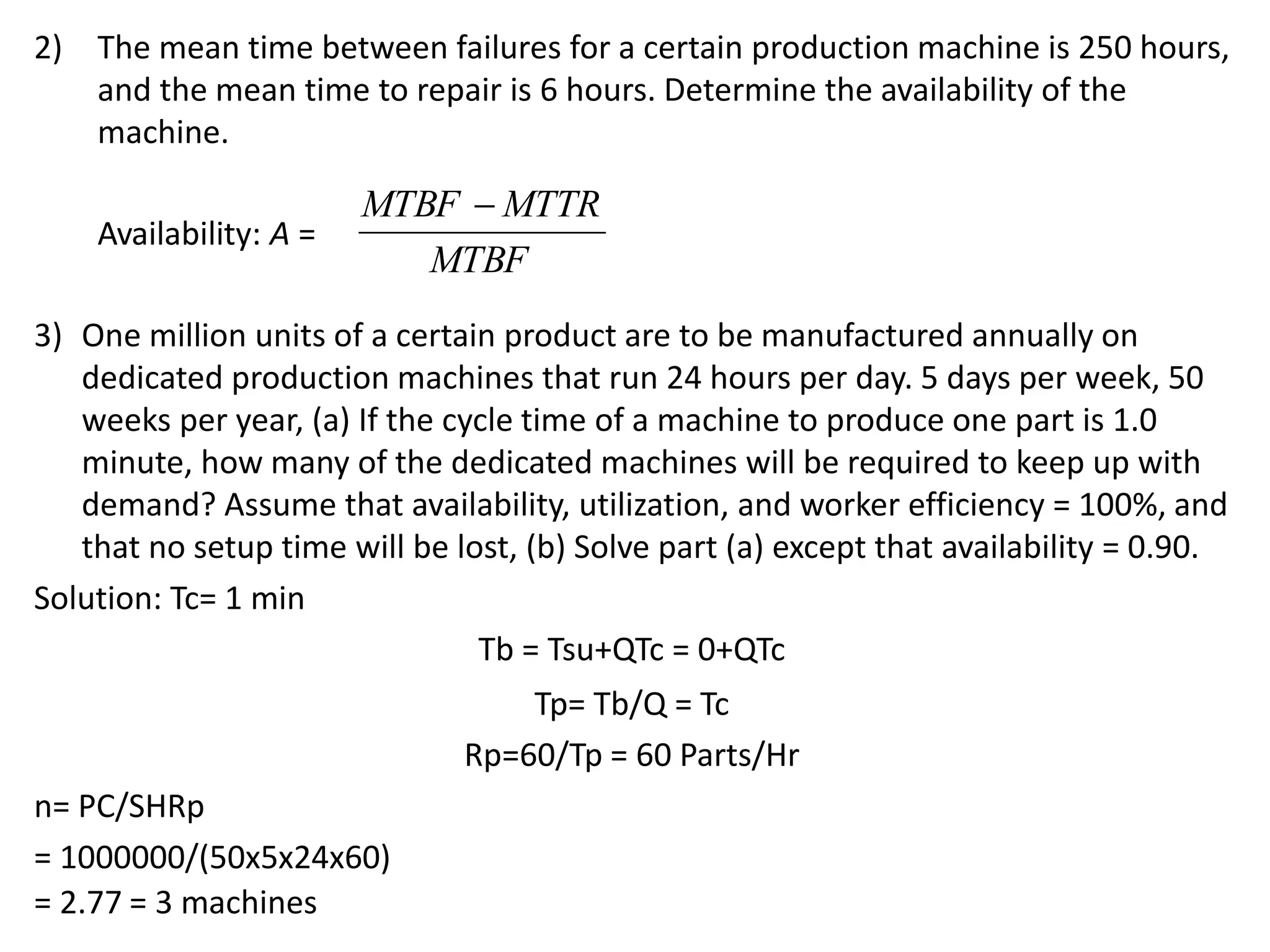 2) The mean time between failures for a certain production machine is 250 hours,
and the mean time to repair is 6 hours. Determine the availability of the
machine.
Availability: A =
3) One million units of a certain product are to be manufactured annually on
dedicated production machines that run 24 hours per day. 5 days per week, 50
weeks per year, (a) If the cycle time of a machine to produce one part is 1.0
minute, how many of the dedicated machines will be required to keep up with
demand? Assume that availability, utilization, and worker efficiency = 100%, and
that no setup time will be lost, (b) Solve part (a) except that availability = 0.90.
Solution: Tc= 1 min
Tb = Tsu+QTc = 0+QTc
Tp= Tb/Q = Tc
Rp=60/Tp = 60 Parts/Hr
n= PC/SHRp
= 1000000/(50x5x24x60)
= 2.77 = 3 machines
MTBF
MTBF  MTTR
 