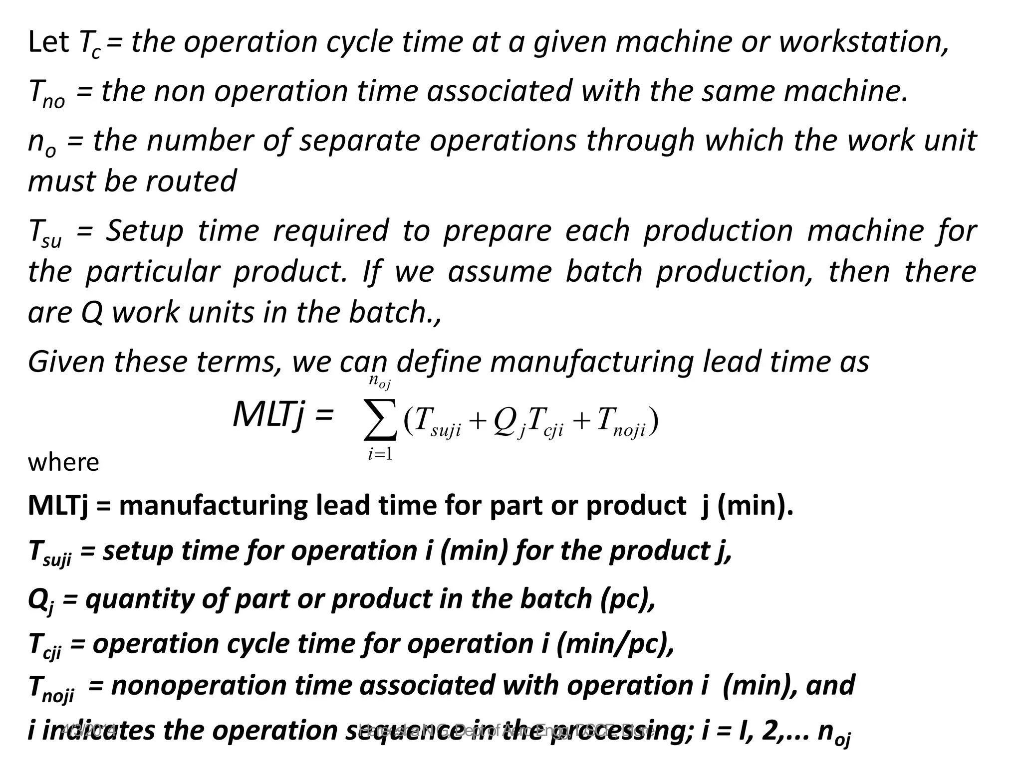 Let Tc = the operation cycle time at a given machine or workstation,
Tno = the non operation time associated with the same machine.
no = the number of separate operations through which the work unit
must be routed
Tsu = Setup time required to prepare each production machine for
the particular product. If we assume batch production, then there
are Q work units in the batch.,
Given these terms, we can define manufacturing lead time as
MLTj =
where
MLTj = manufacturing lead time for part or product j (min).
Tsuji = setup time for operation i (min) for the product j,
Qj = quantity of part or product in the batch (pc),
Tcji = operation cycle time for operation i (min/pc),
Tnoji = nonoperation time associated with operation i (min), and
i1
noj
(Tsuji  QjTcji Tnoji)
i in4
d
/3/i2
c
01
a
4tes the operation se
Ha
q
ree
u
sh
e
an
NG
c,e
Dei
pn
t oft
Ae
h
ro
e
Enp
ggr
, D
o
Sc
CE
e
, B
slo
sre
ing; i = I, 2,... noj
 
