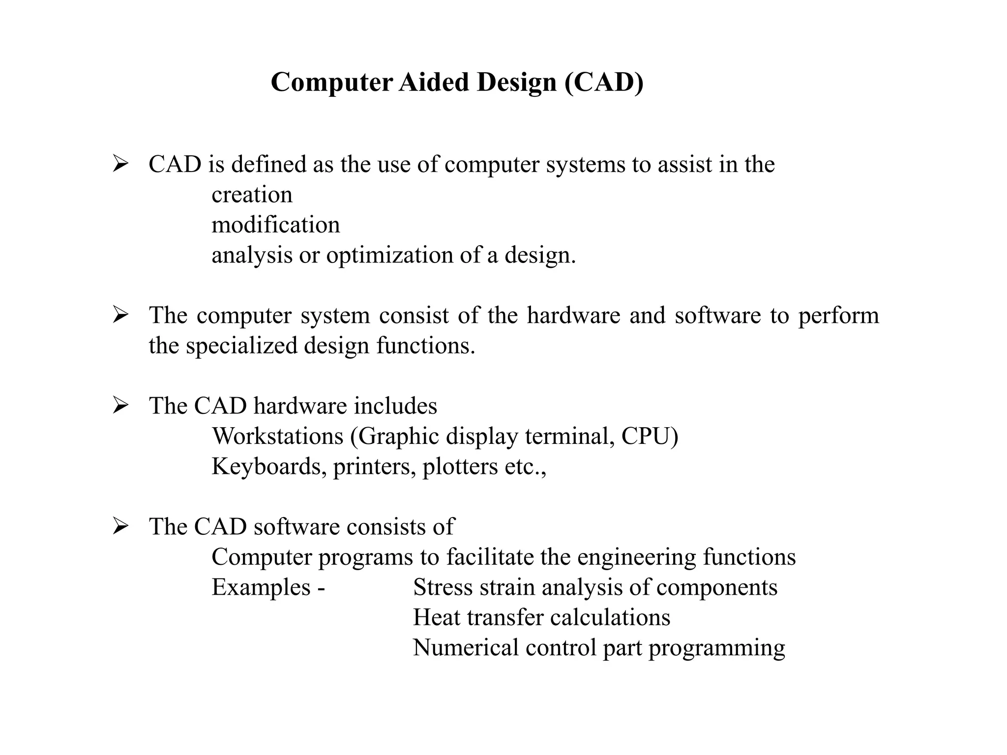 Computer Aided Design (CAD)
 CAD is defined as the use of computer systems to assist in the
creation
modification
analysis or optimization of a design.
 The computer system consist of the hardware and software to perform
the specialized design functions.
 The CAD hardware includes
Workstations (Graphic display terminal, CPU)
Keyboards, printers, plotters etc.,
 The CAD software consists of
Computer programs to facilitate the engineering functions
Examples - Stress strain analysis of components
Heat transfer calculations
Numerical control part programming
 