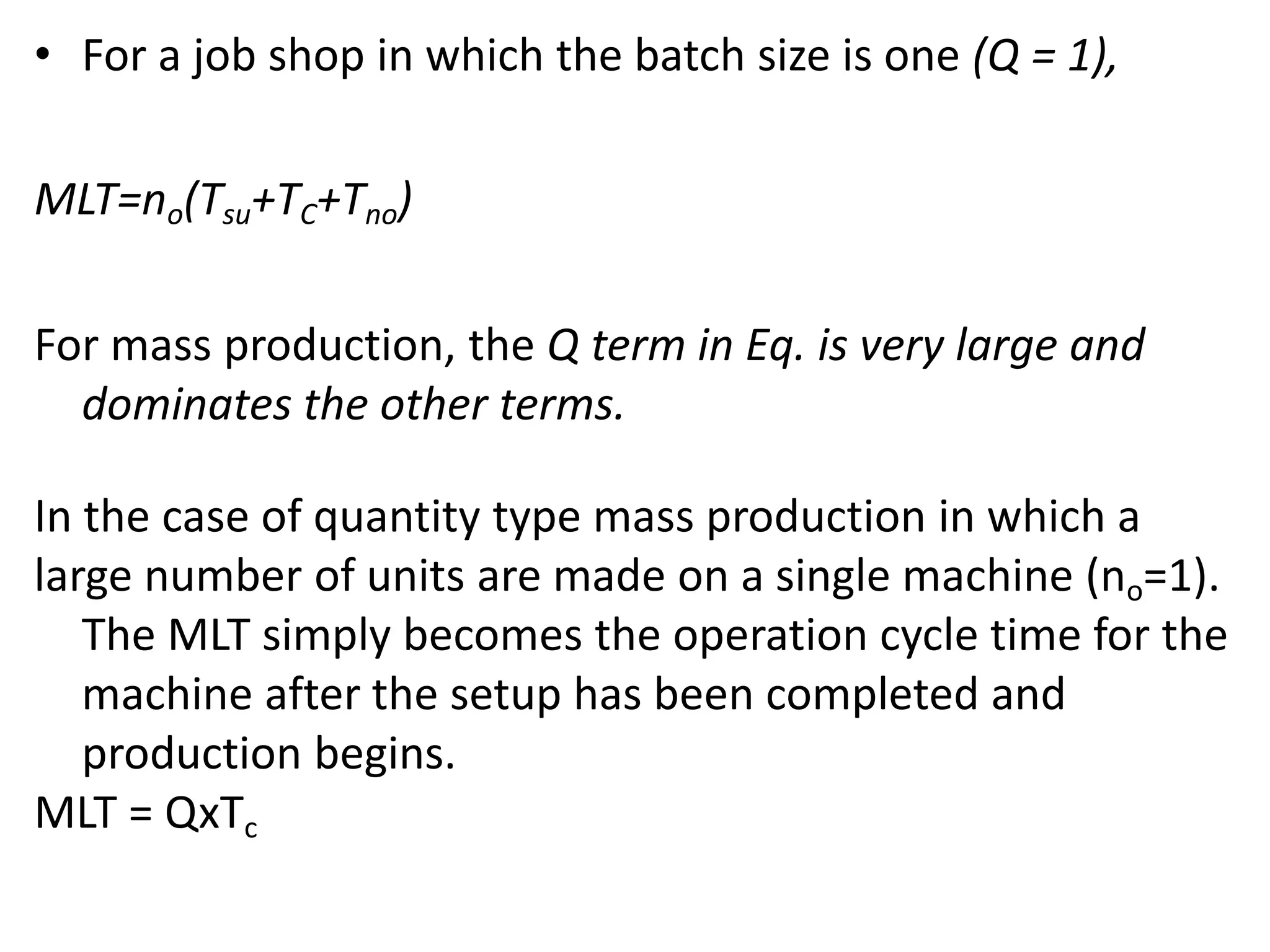 • For a job shop in which the batch size is one (Q = 1),
MLT=no(Tsu+TC+Tno)
For mass production, the Q term in Eq. is very large and
dominates the other terms.
In the case of quantity type mass production in which a
large number of units are made on a single machine (no=1).
The MLT simply becomes the operation cycle time for the
machine after the setup has been completed and
production begins.
MLT = QxTc
 