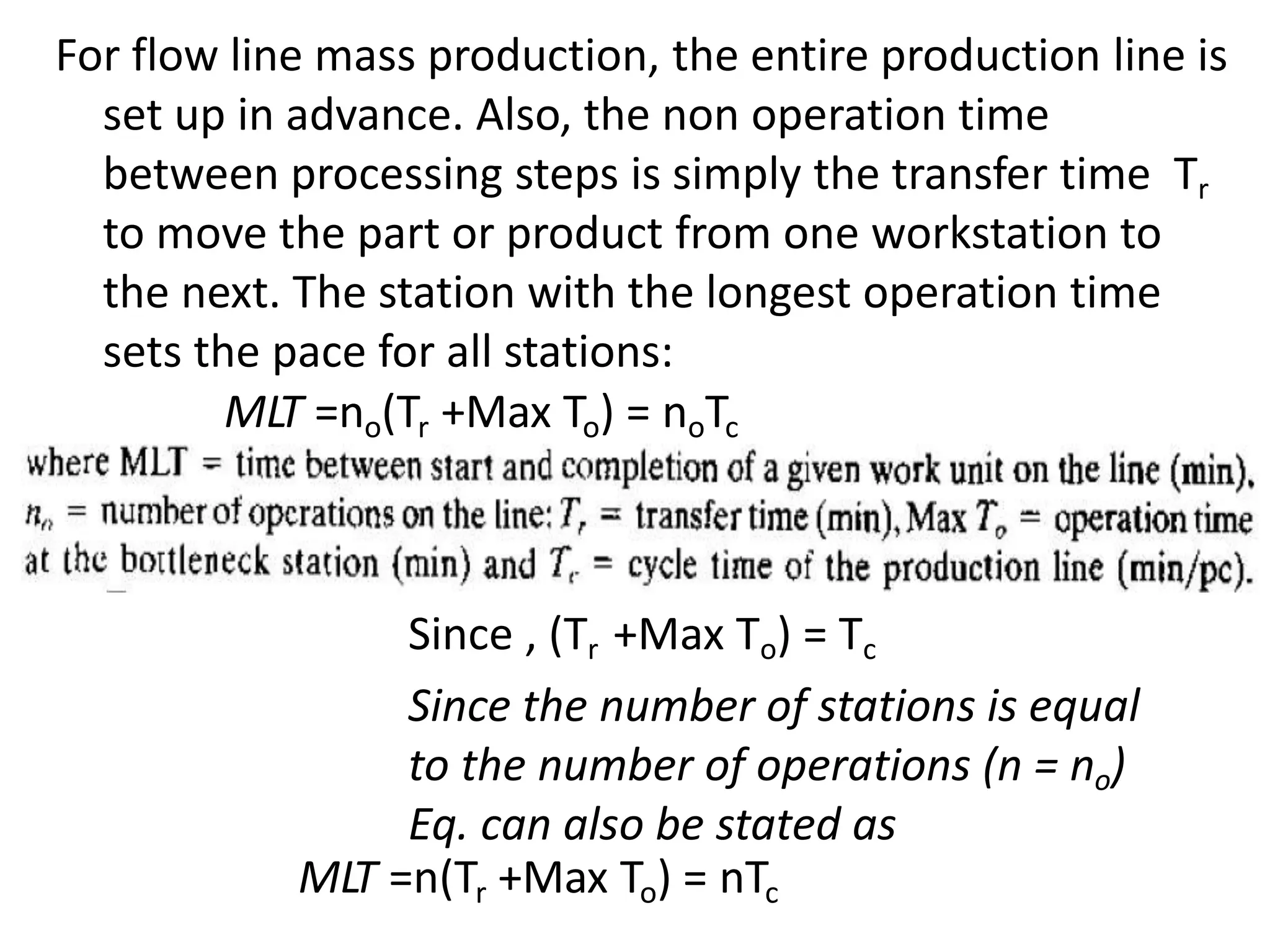 For flow line mass production, the entire production line is
set up in advance. Also, the non operation time
between processing steps is simply the transfer time Tr
to move the part or product from one workstation to
the next. The station with the longest operation time
sets the pace for all stations:
MLT =no(Tr +Max To) = noTc
Since , (Tr +Max To) = Tc
Since the number of stations is equal
to the number of operations (n = no)
Eq. can also be stated as
MLT =n(Tr +Max To) = nTc
 