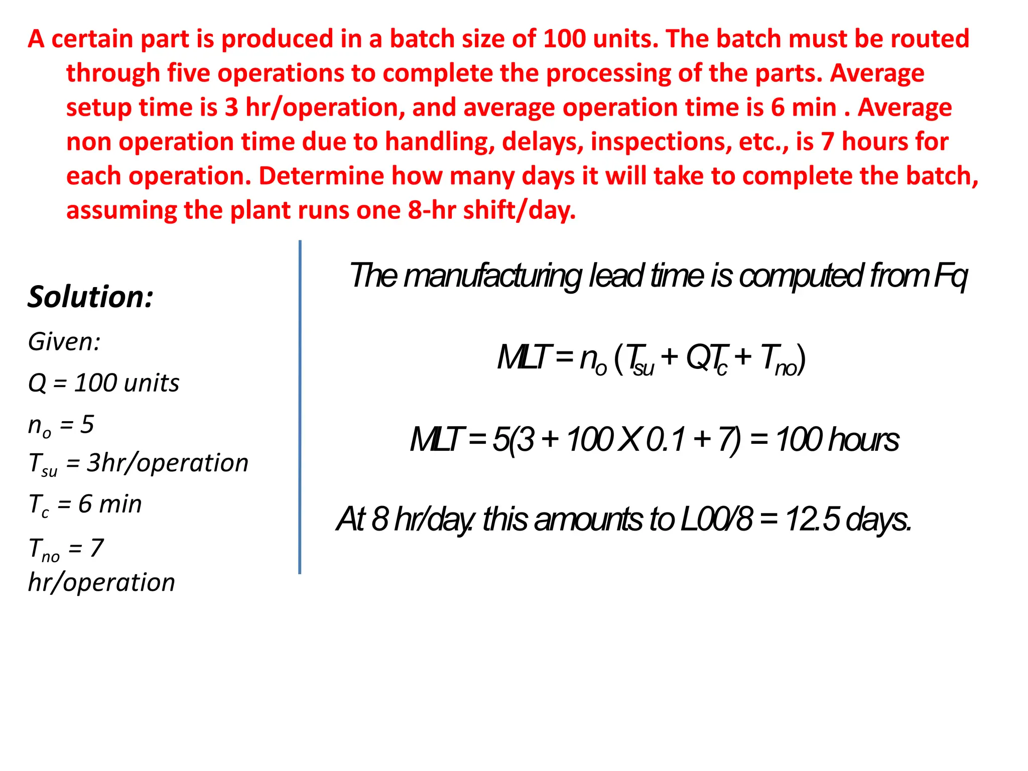A certain part is produced in a batch size of 100 units. The batch must be routed
through five operations to complete the processing of the parts. Average
setup time is 3 hr/operation, and average operation time is 6 min . Average
non operation time due to handling, delays, inspections, etc., is 7 hours for
each operation. Determine how many days it will take to complete the batch,
assuming the plant runs one 8-hr shift/day.
Solution:
Given:
Q = 100 units
no = 5
Tsu = 3hr/operation
Tc = 6 min
Tno = 7
hr/operation
Themanufacturing leadtimeiscomputedfromFq
ML
T=no (T
su +QT
c +Tno)
ML
T=5(3+100X0.1+7) =100hours
At8hr/day
. thisamountstoL00/8=12.5days.
 