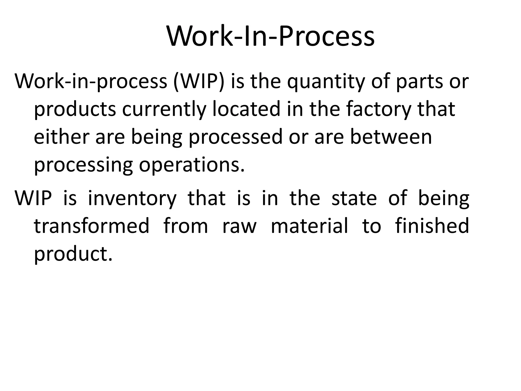 Work-In-Process
Work-in-process (WIP) is the quantity of parts or
products currently located in the factory that
either are being processed or are between
processing operations.
WIP is inventory that is in the state of being
transformed from raw material to finished
product.
 