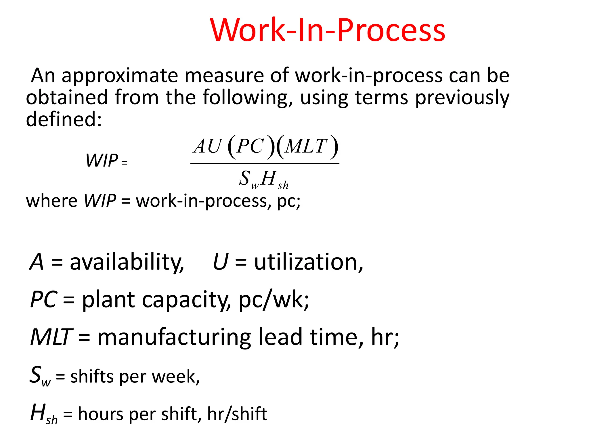 Work-In-Process
An approximate measure of work-in-process can be
obtained from the following, using terms previously
defined:
WIP=
where WIP = work-in-process, pc;
A = availability, U = utilization,
PC = plant capacity, pc/wk;
MLT = manufacturing lead time, hr;
Sw = shifts per week,
Hsh = hours per shift, hr/shift
AU PC MLT 
SwHsh
 