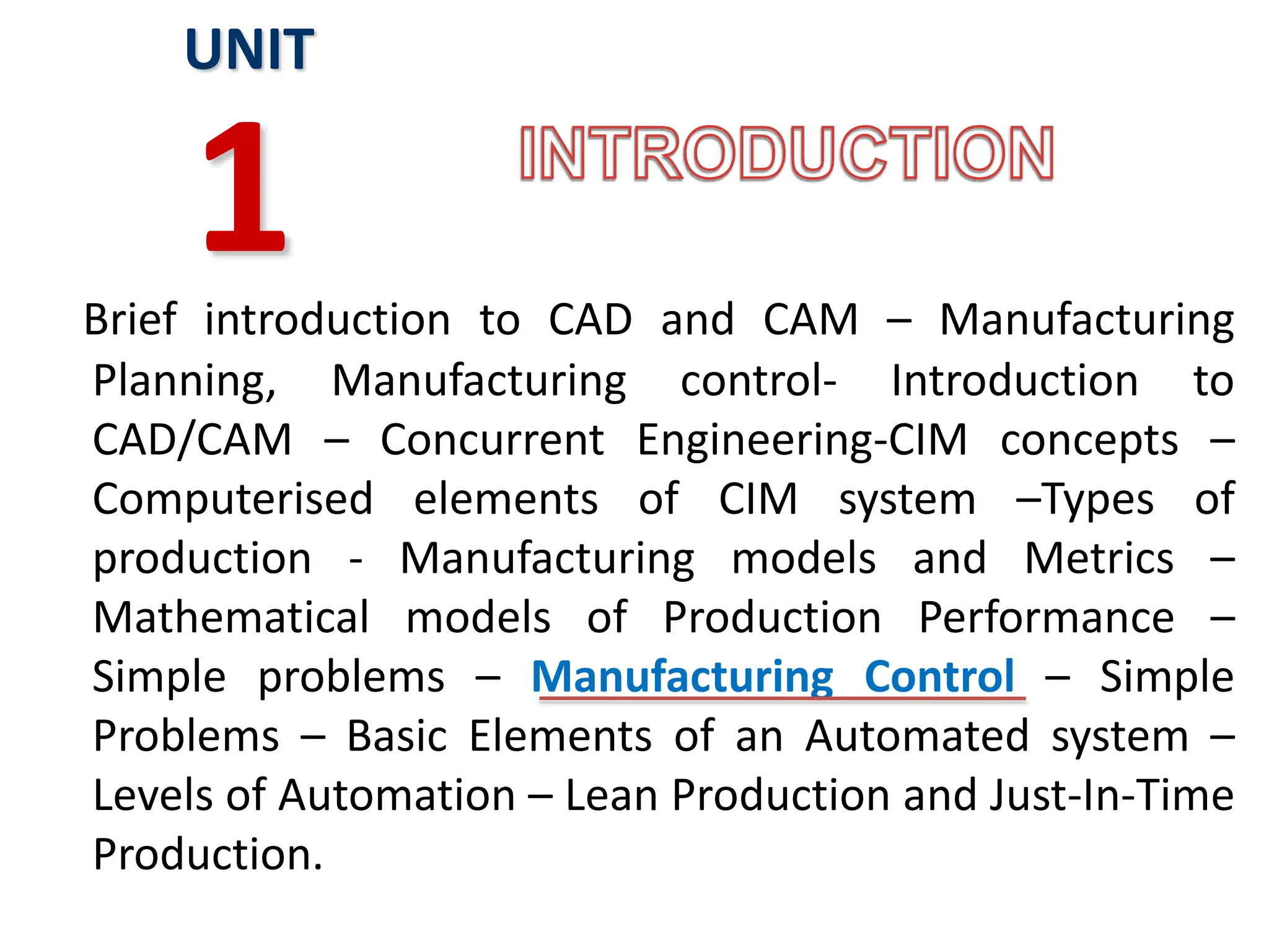Brief introduction to CAD and CAM – Manufacturing
Planning, Manufacturing control- Introduction to
CAD/CAM – Concurrent Engineering-CIM concepts –
Computerised elements of CIM system –Types of
production - Manufacturing models and Metrics –
Mathematical models of Production Performance –
Simple problems – Manufacturing Control – Simple
Problems – Basic Elements of an Automated system –
Levels of Automation – Lean Production and Just-In-Time
Production.
UNIT
1
 