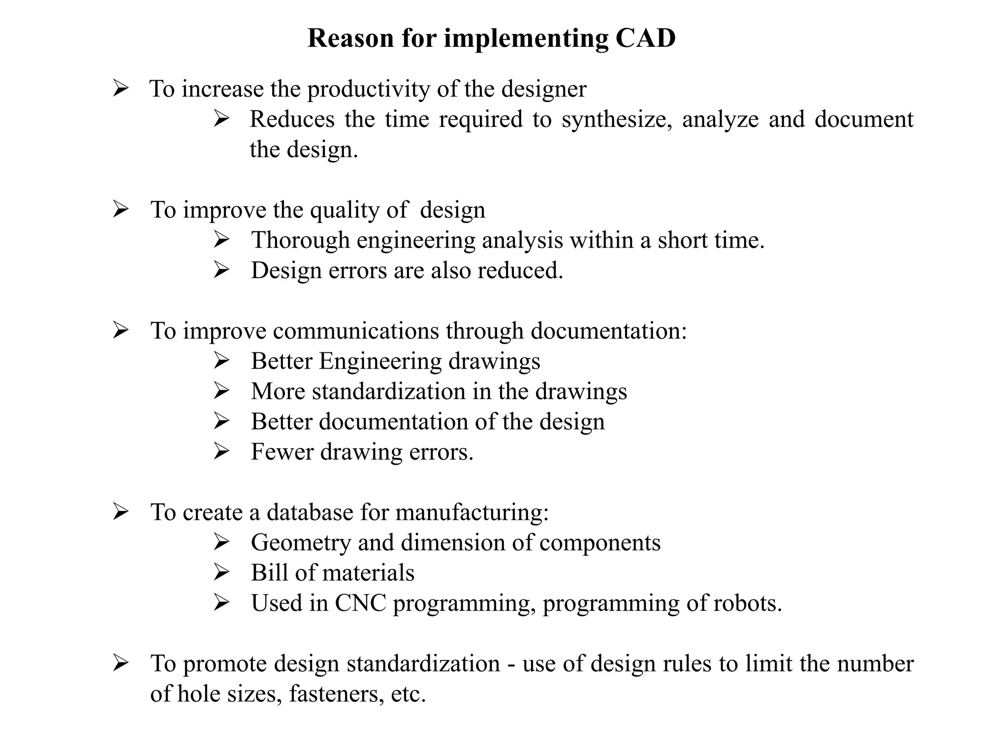 Reason for implementing CAD
 To increase the productivity of the designer
 Reduces the time required to synthesize, analyze and document
the design.
 To improve the quality of design
 Thorough engineering analysis within a short time.
 Design errors are also reduced.
 To improve communications through documentation:
 Better Engineering drawings
 More standardization in the drawings
 Better documentation of the design
 Fewer drawing errors.
 To create a database for manufacturing:
 Geometry and dimension of components
 Bill of materials
 Used in CNC programming, programming of robots.
 To promote design standardization - use of design rules to limit the number
of hole sizes, fasteners, etc.
 