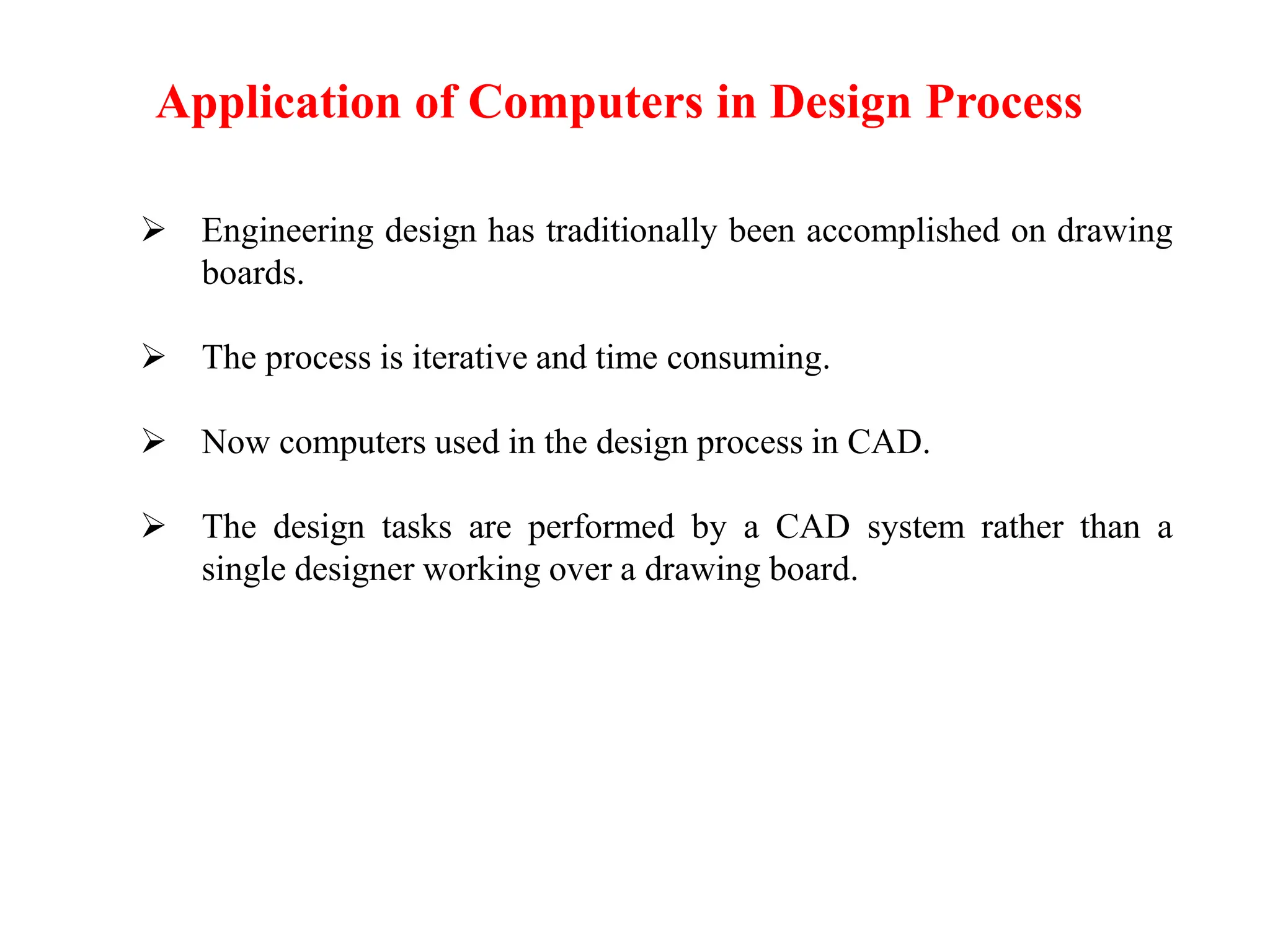  Engineering design has traditionally been accomplished on drawing
boards.
 The process is iterative and time consuming.
 Now computers used in the design process in CAD.
 The design tasks are performed by a CAD system rather than a
single designer working over a drawing board.
Application of Computers in Design Process
 