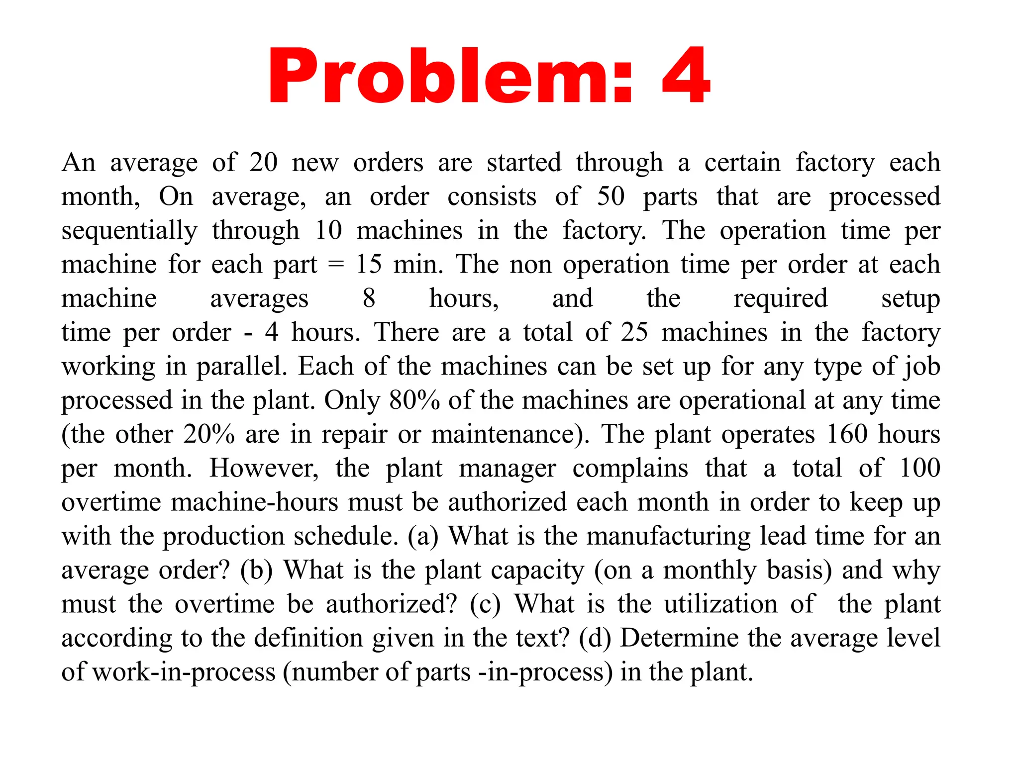 Problem: 4
An average of 20 new orders are started through a certain factory each
month, On average, an order consists of 50 parts that are processed
sequentially through 10 machines in the factory. The operation time per
machine for each part = 15 min. The non operation time per order at each
machine averages 8 hours, and the required setup
time per order - 4 hours. There are a total of 25 machines in the factory
working in parallel. Each of the machines can be set up for any type of job
processed in the plant. Only 80% of the machines are operational at any time
(the other 20% are in repair or maintenance). The plant operates 160 hours
per month. However, the plant manager complains that a total of 100
overtime machine-hours must be authorized each month in order to keep up
with the production schedule. (a) What is the manufacturing lead time for an
average order? (b) What is the plant capacity (on a monthly basis) and why
must the overtime be authorized? (c) What is the utilization of the plant
according to the definition given in the text? (d) Determine the average level
of work-in-process (number of parts -in-process) in the plant.
 
