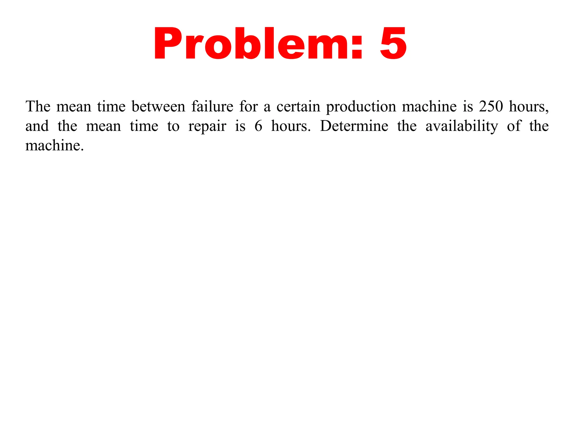 Problem: 5
The mean time between failure for a certain production machine is 250 hours,
and the mean time to repair is 6 hours. Determine the availability of the
machine.
 