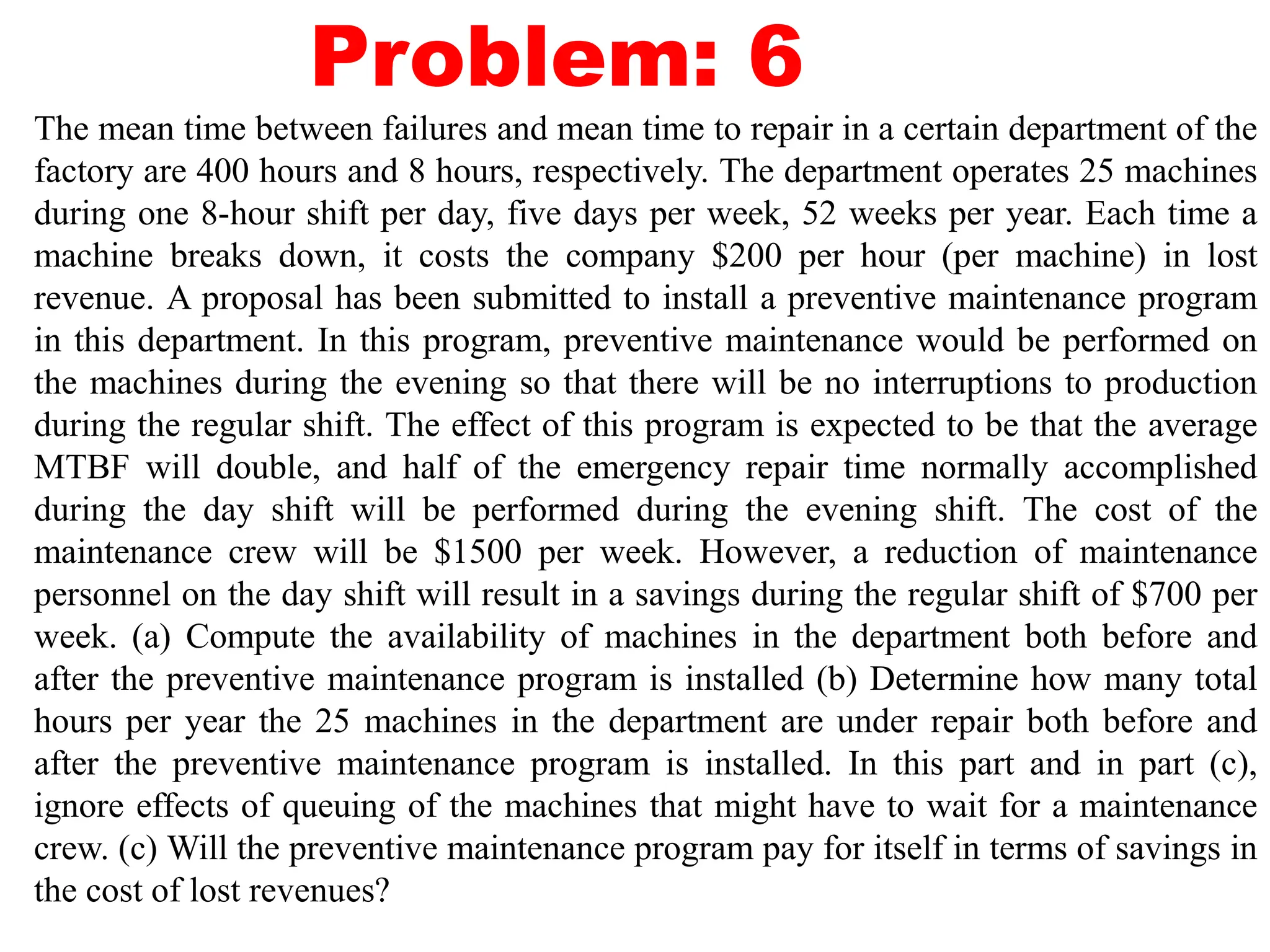 Problem: 6
The mean time between failures and mean time to repair in a certain department of the
factory are 400 hours and 8 hours, respectively. The department operates 25 machines
during one 8-hour shift per day, five days per week, 52 weeks per year. Each time a
machine breaks down, it costs the company $200 per hour (per machine) in lost
revenue. A proposal has been submitted to install a preventive maintenance program
in this department. In this program, preventive maintenance would be performed on
the machines during the evening so that there will be no interruptions to production
during the regular shift. The effect of this program is expected to be that the average
MTBF will double, and half of the emergency repair time normally accomplished
during the day shift will be performed during the evening shift. The cost of the
maintenance crew will be $1500 per week. However, a reduction of maintenance
personnel on the day shift will result in a savings during the regular shift of $700 per
week. (a) Compute the availability of machines in the department both before and
after the preventive maintenance program is installed (b) Determine how many total
hours per year the 25 machines in the department are under repair both before and
after the preventive maintenance program is installed. In this part and in part (c),
ignore effects of queuing of the machines that might have to wait for a maintenance
crew. (c) Will the preventive maintenance program pay for itself in terms of savings in
the cost of lost revenues?
 