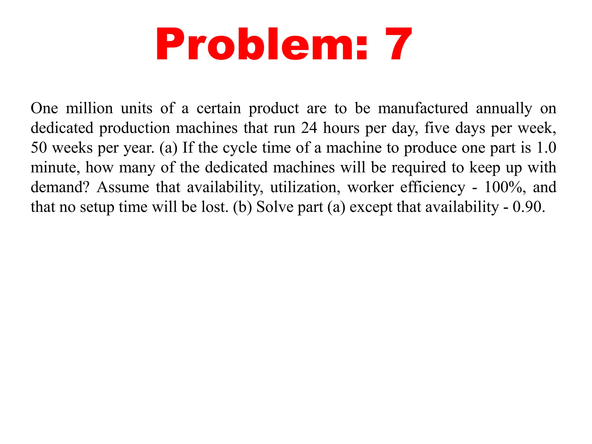 Problem: 7
One million units of a certain product are to be manufactured annually on
dedicated production machines that run 24 hours per day, five days per week,
50 weeks per year. (a) If the cycle time of a machine to produce one part is 1.0
minute, how many of the dedicated machines will be required to keep up with
demand? Assume that availability, utilization, worker efficiency - 100%, and
that no setup time will be lost. (b) Solve part (a) except that availability - 0.90.
 