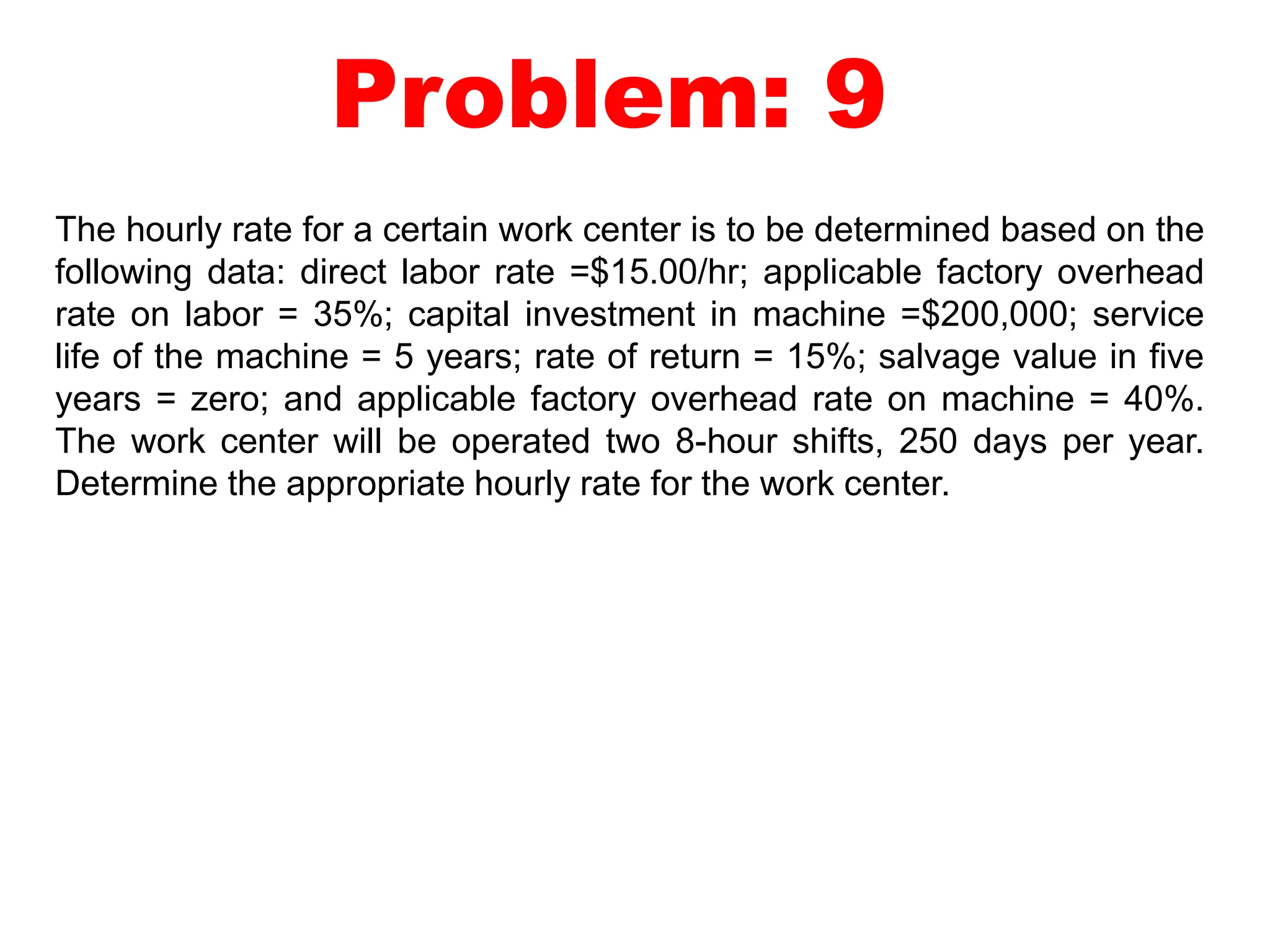 Problem: 9
The hourly rate for a certain work center is to be determined based on the
following data: direct labor rate =$15.00/hr; applicable factory overhead
rate on labor = 35%; capital investment in machine =$200,000; service
life of the machine = 5 years; rate of return = 15%; salvage value in five
years = zero; and applicable factory overhead rate on machine = 40%.
The work center will be operated two 8-hour shifts, 250 days per year.
Determine the appropriate hourly rate for the work center.
 