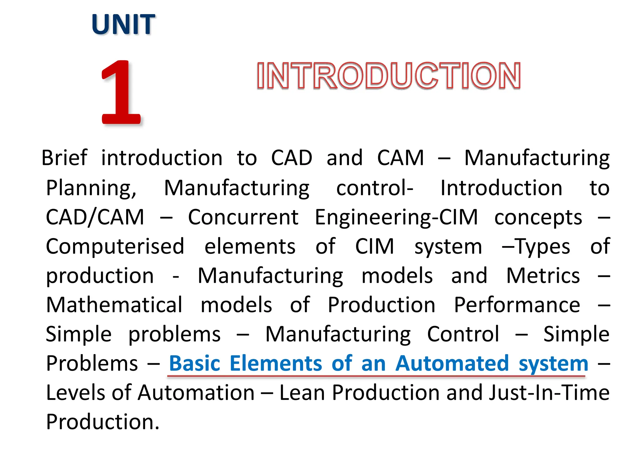 Brief introduction to CAD and CAM – Manufacturing
Planning, Manufacturing control- Introduction to
CAD/CAM – Concurrent Engineering-CIM concepts –
Computerised elements of CIM system –Types of
production - Manufacturing models and Metrics –
Mathematical models of Production Performance –
Simple problems – Manufacturing Control – Simple
Problems – Basic Elements of an Automated system –
Levels of Automation – Lean Production and Just-In-Time
Production.
UNIT
1
 