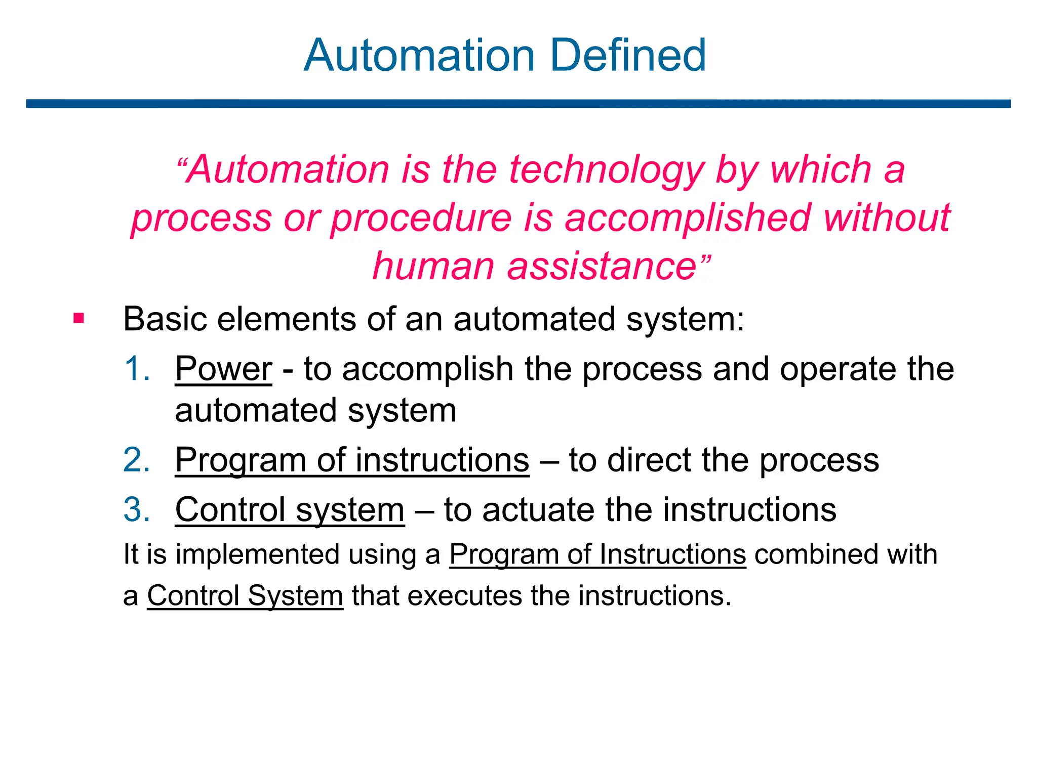 Automation Defined
“Automation is the technology by which a
process or procedure is accomplished without
human assistance”
 Basic elements of an automated system:
1. Power - to accomplish the process and operate the
automated system
2. Program of instructions – to direct the process
3. Control system – to actuate the instructions
It is implemented using a Program of Instructions combined with
a Control System that executes the instructions.
 