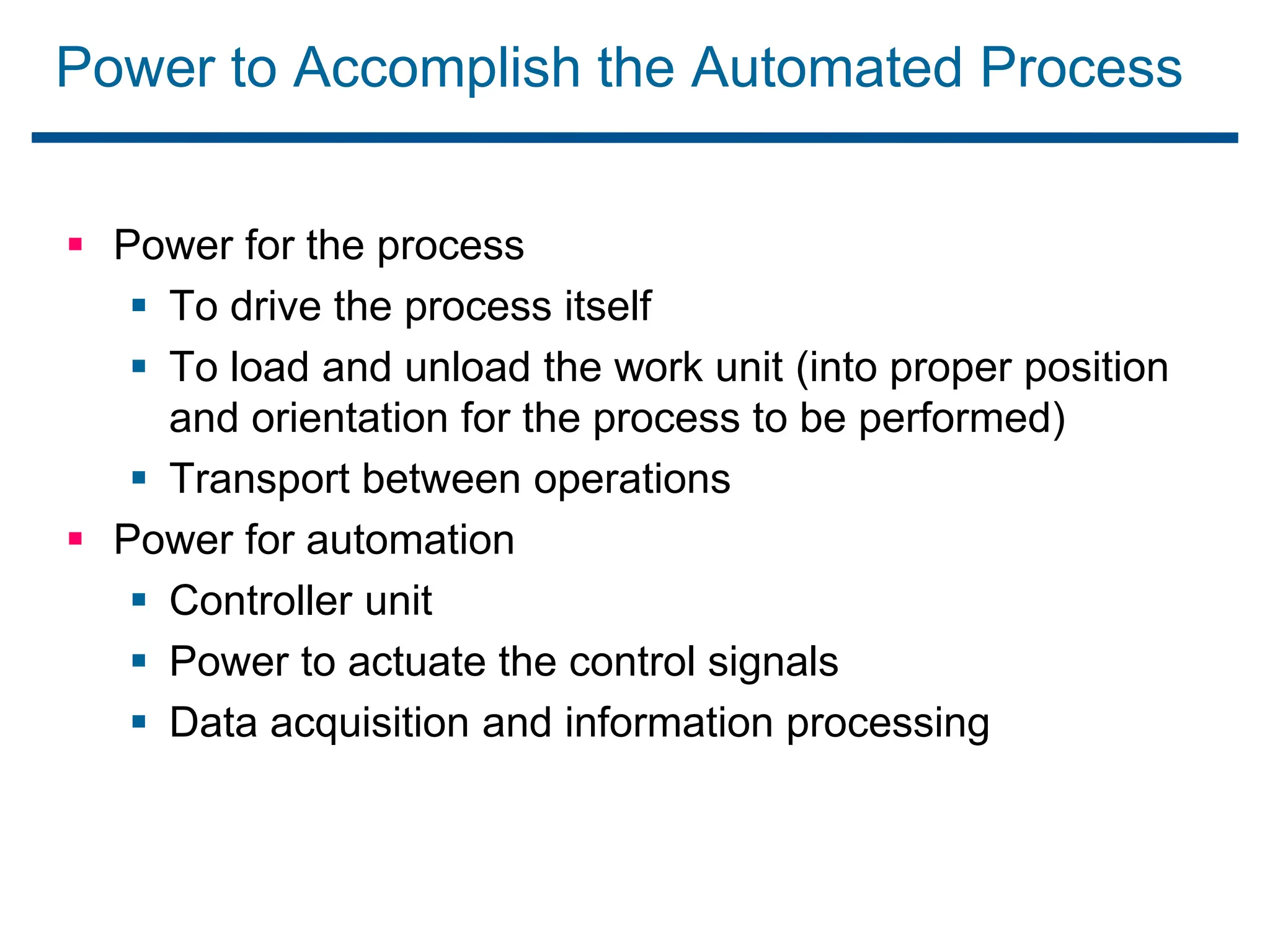 Power to Accomplish the Automated Process
 Power for the process
 To drive the process itself
 To load and unload the work unit (into proper position
and orientation for the process to be performed)
 Transport between operations
 Power for automation
 Controller unit
 Power to actuate the control signals
 Data acquisition and information processing
 