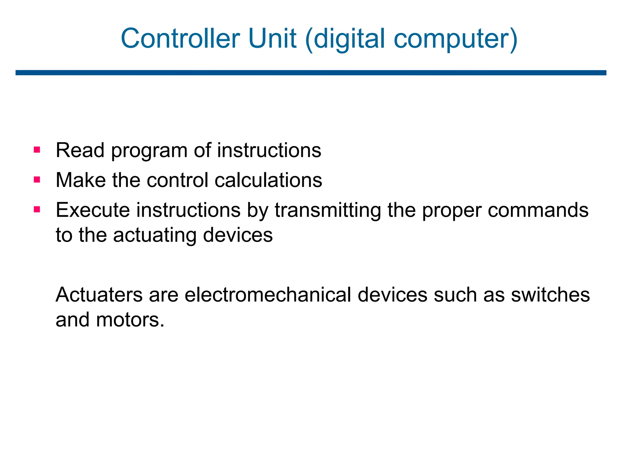 Controller Unit (digital computer)
 Read program of instructions
 Make the control calculations
 Execute instructions by transmitting the proper commands
to the actuating devices
Actuaters are electromechanical devices such as switches
and motors.
 
