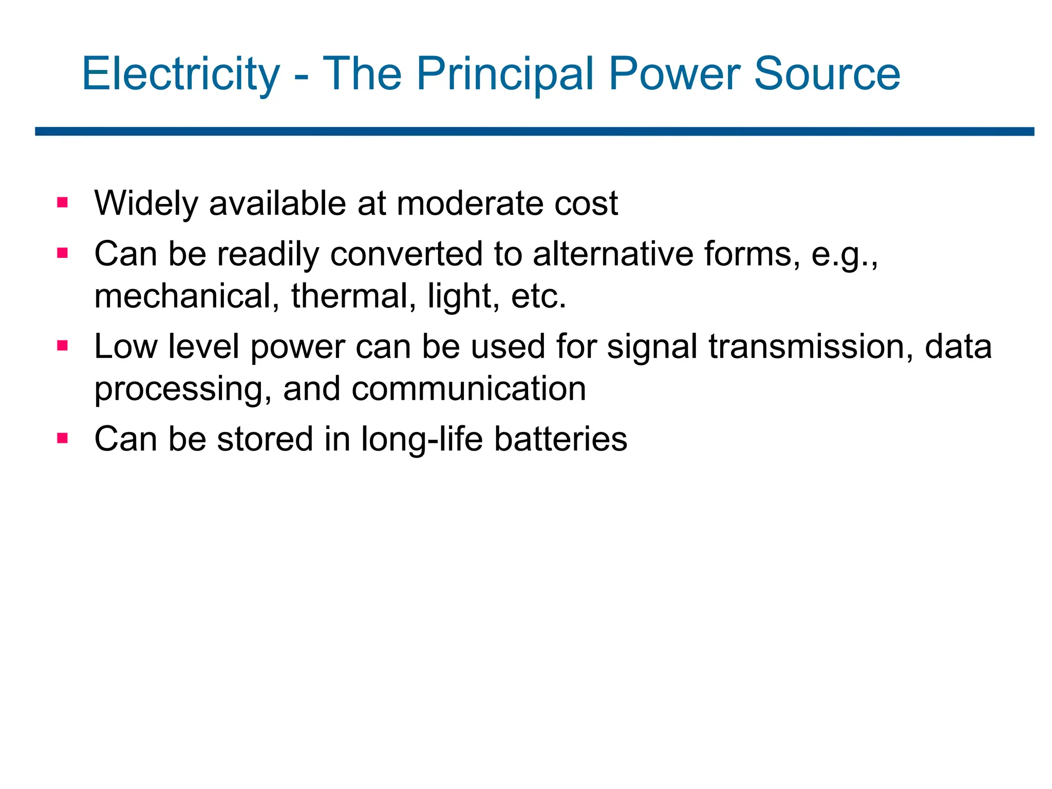 Electricity - The Principal Power Source
 Widely available at moderate cost
 Can be readily converted to alternative forms, e.g.,
mechanical, thermal, light, etc.
 Low level power can be used for signal transmission, data
processing, and communication
 Can be stored in long-life batteries
 