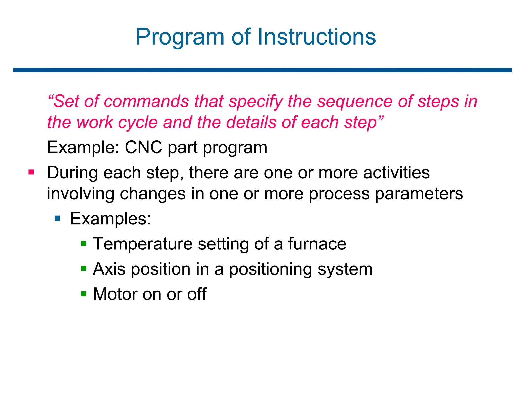 Program of Instructions
“Set of commands that specify the sequence of steps in
the work cycle and the details of each step”
Example: CNC part program
 During each step, there are one or more activities
involving changes in one or more process parameters
 Examples:
 Temperature setting of a furnace
 Axis position in a positioning system
 Motor on or off
 