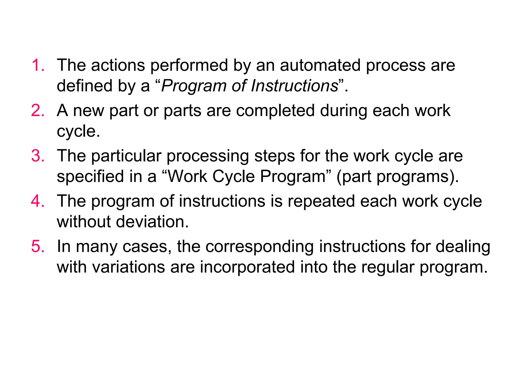 1. The actions performed by an automated process are
defined by a “Program of Instructions”.
2. A new part or parts are completed during each work
cycle.
3. The particular processing steps for the work cycle are
specified in a “Work Cycle Program” (part programs).
4. The program of instructions is repeated each work cycle
without deviation.
5. In many cases, the corresponding instructions for dealing
with variations are incorporated into the regular program.
 