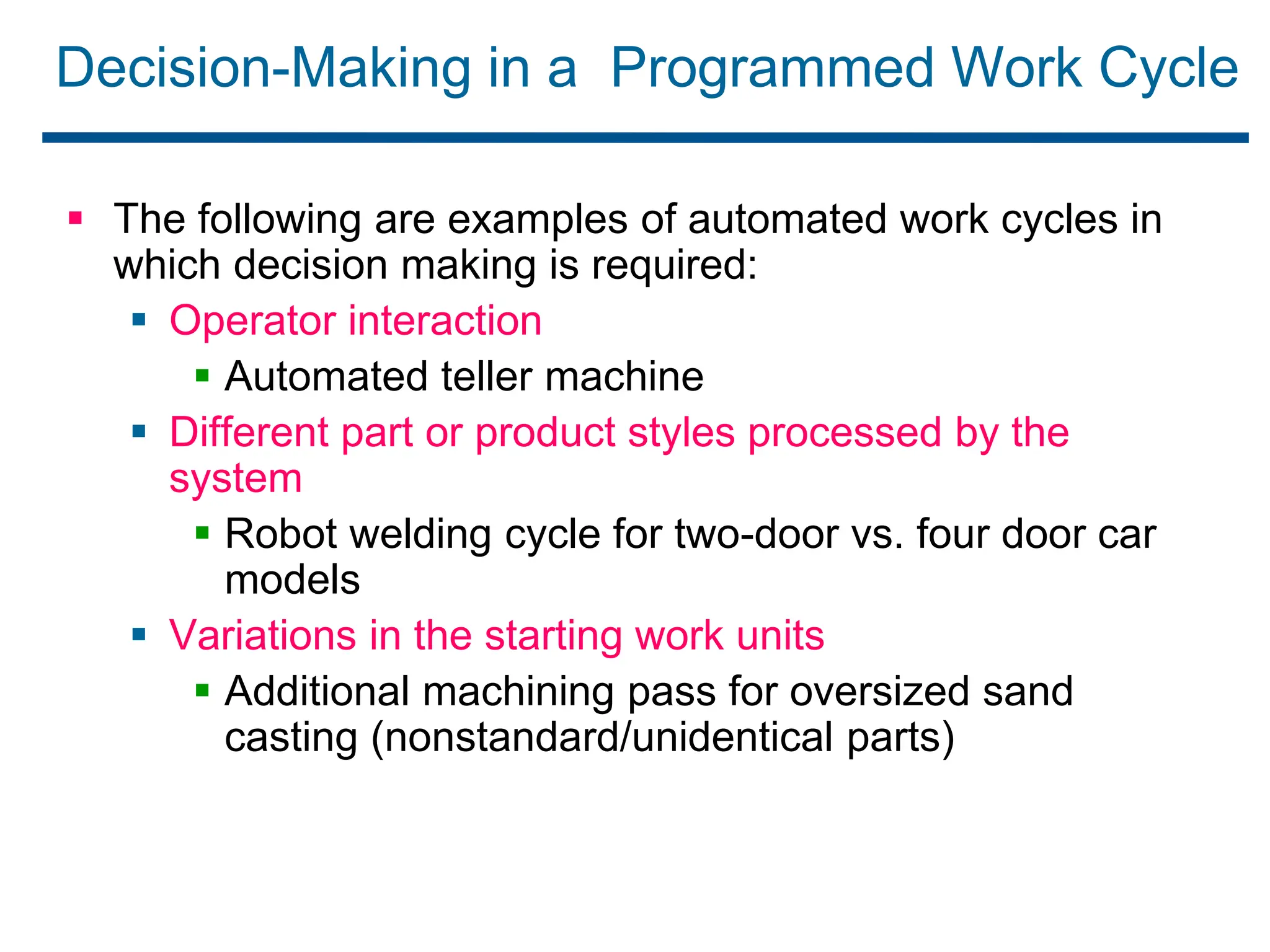Decision-Making in a Programmed Work Cycle
 The following are examples of automated work cycles in
which decision making is required:
 Operator interaction
 Automated teller machine
 Different part or product styles processed by the
system
 Robot welding cycle for two-door vs. four door car
models
 Variations in the starting work units
 Additional machining pass for oversized sand
casting (nonstandard/unidentical parts)
 