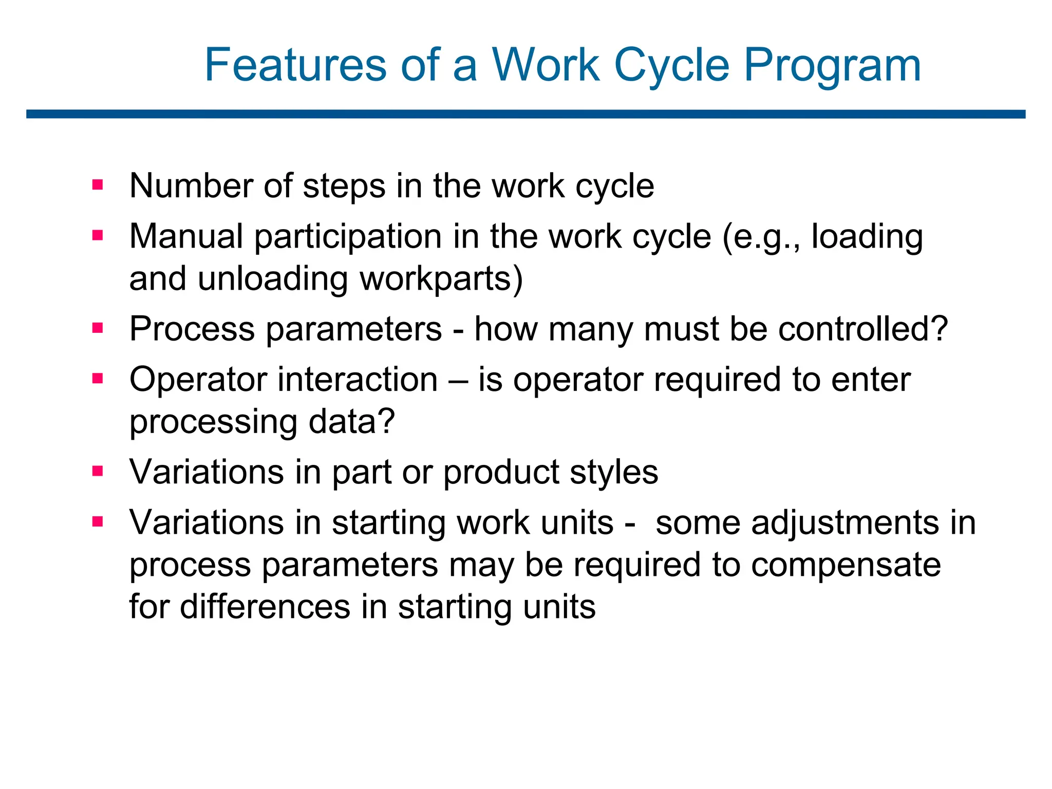 Features of a Work Cycle Program
 Number of steps in the work cycle
 Manual participation in the work cycle (e.g., loading
and unloading workparts)
 Process parameters - how many must be controlled?
 Operator interaction – is operator required to enter
processing data?
 Variations in part or product styles
 Variations in starting work units - some adjustments in
process parameters may be required to compensate
for differences in starting units
 