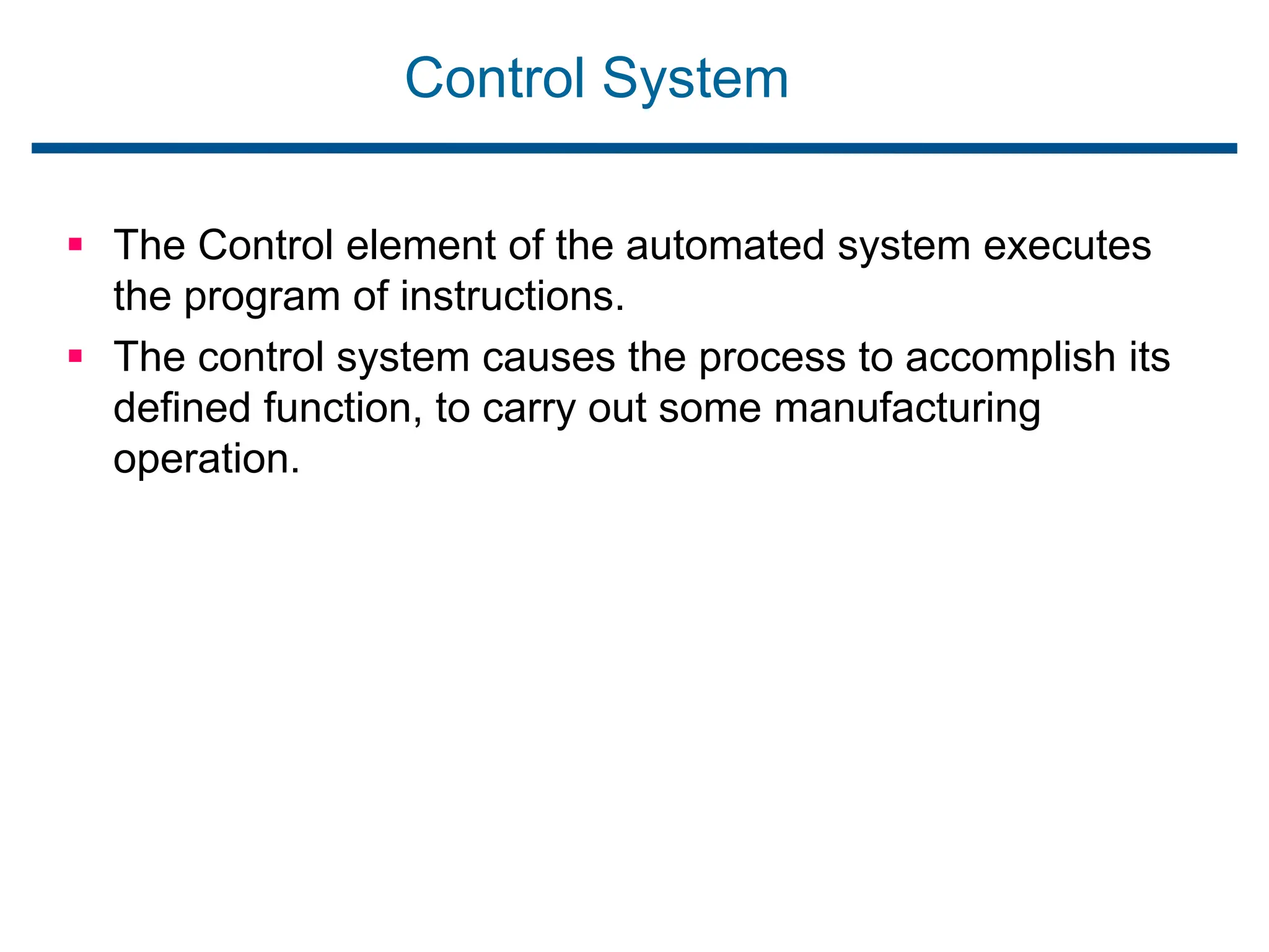 Control System
 The Control element of the automated system executes
the program of instructions.
 The control system causes the process to accomplish its
defined function, to carry out some manufacturing
operation.
 