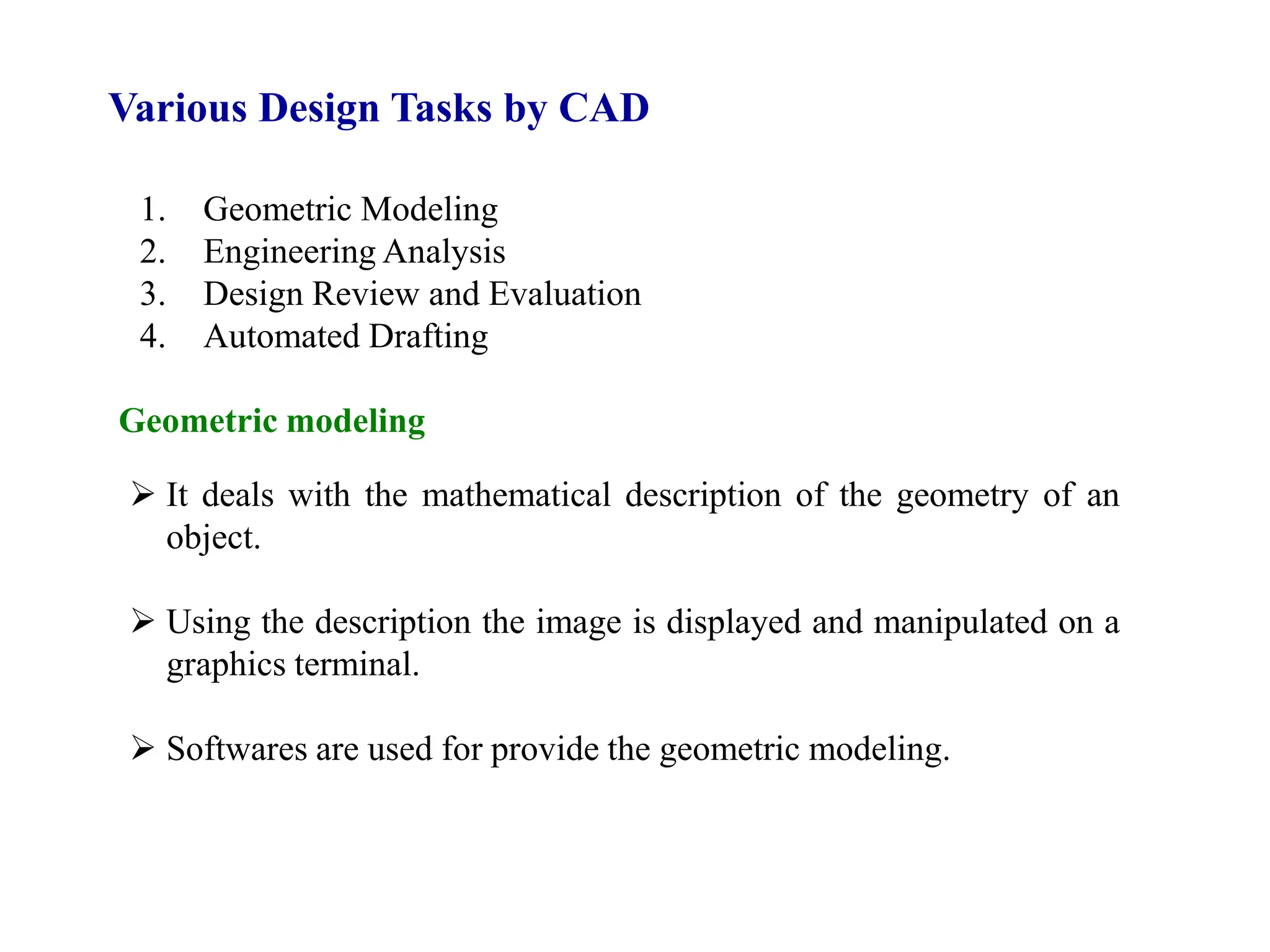 Various Design Tasks by CAD
1. Geometric Modeling
2. Engineering Analysis
3. Design Review and Evaluation
4. Automated Drafting
Geometric modeling
 It deals with the mathematical description of the geometry of an
object.
 Using the description the image is displayed and manipulated on a
graphics terminal.
 Softwares are used for provide the geometric modeling.
 