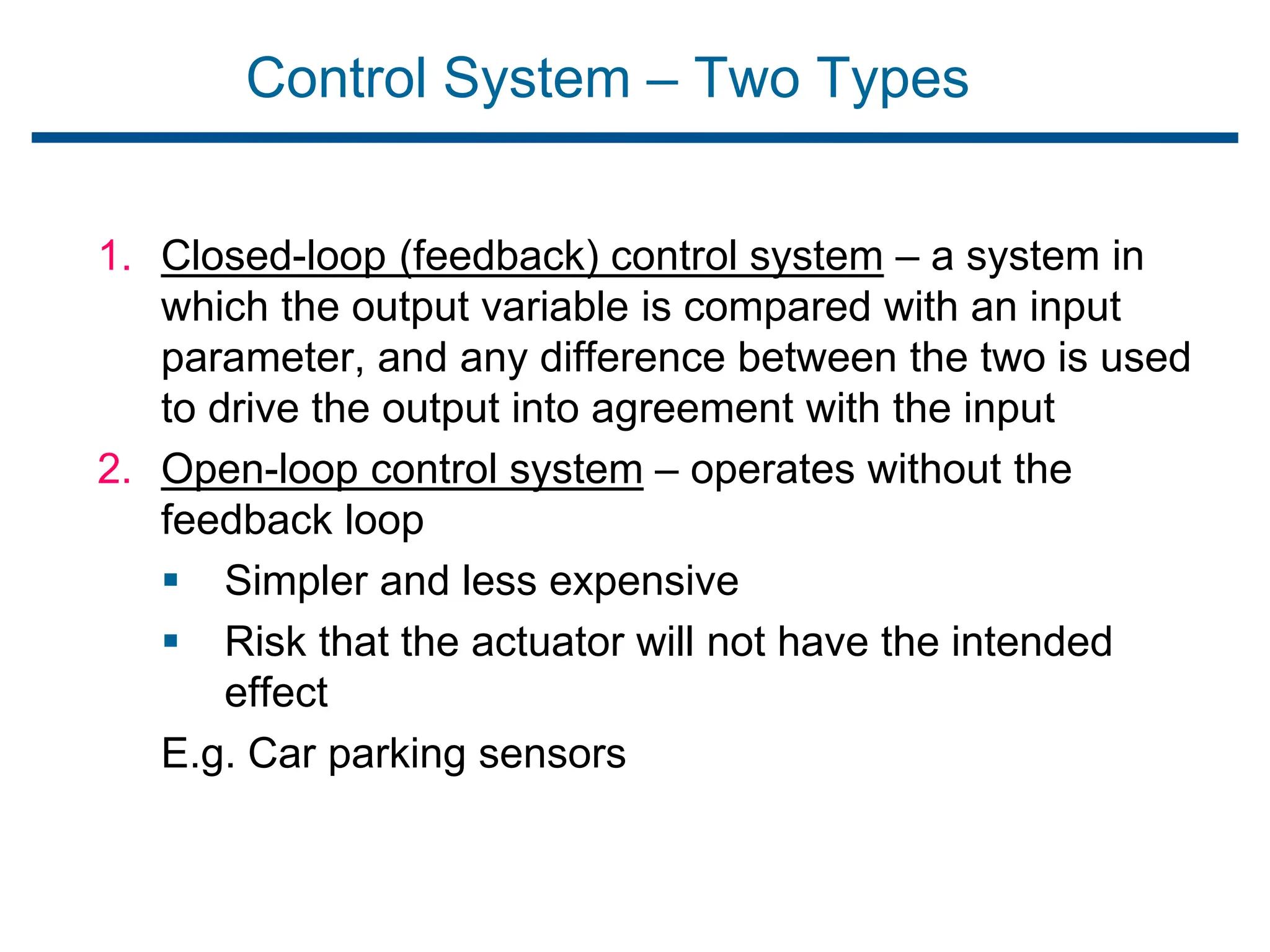 Control System – Two Types
1. Closed-loop (feedback) control system – a system in
which the output variable is compared with an input
parameter, and any difference between the two is used
to drive the output into agreement with the input
2. Open-loop control system – operates without the
feedback loop
 Simpler and less expensive
 Risk that the actuator will not have the intended
effect
E.g. Car parking sensors
 