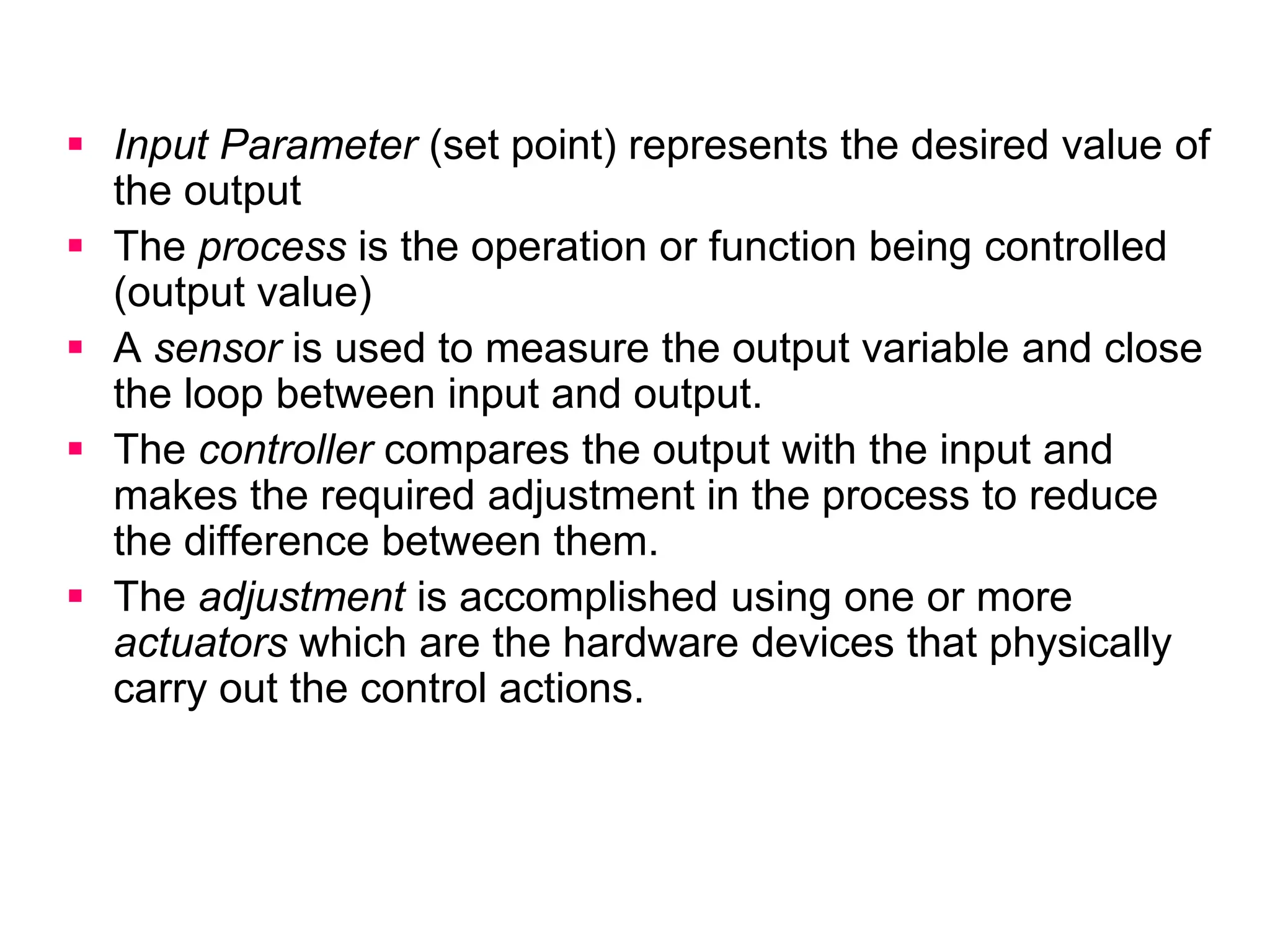  Input Parameter (set point) represents the desired value of
the output
 The process is the operation or function being controlled
(output value)
 A sensor is used to measure the output variable and close
the loop between input and output.
 The controller compares the output with the input and
makes the required adjustment in the process to reduce
the difference between them.
 The adjustment is accomplished using one or more
actuators which are the hardware devices that physically
carry out the control actions.
 