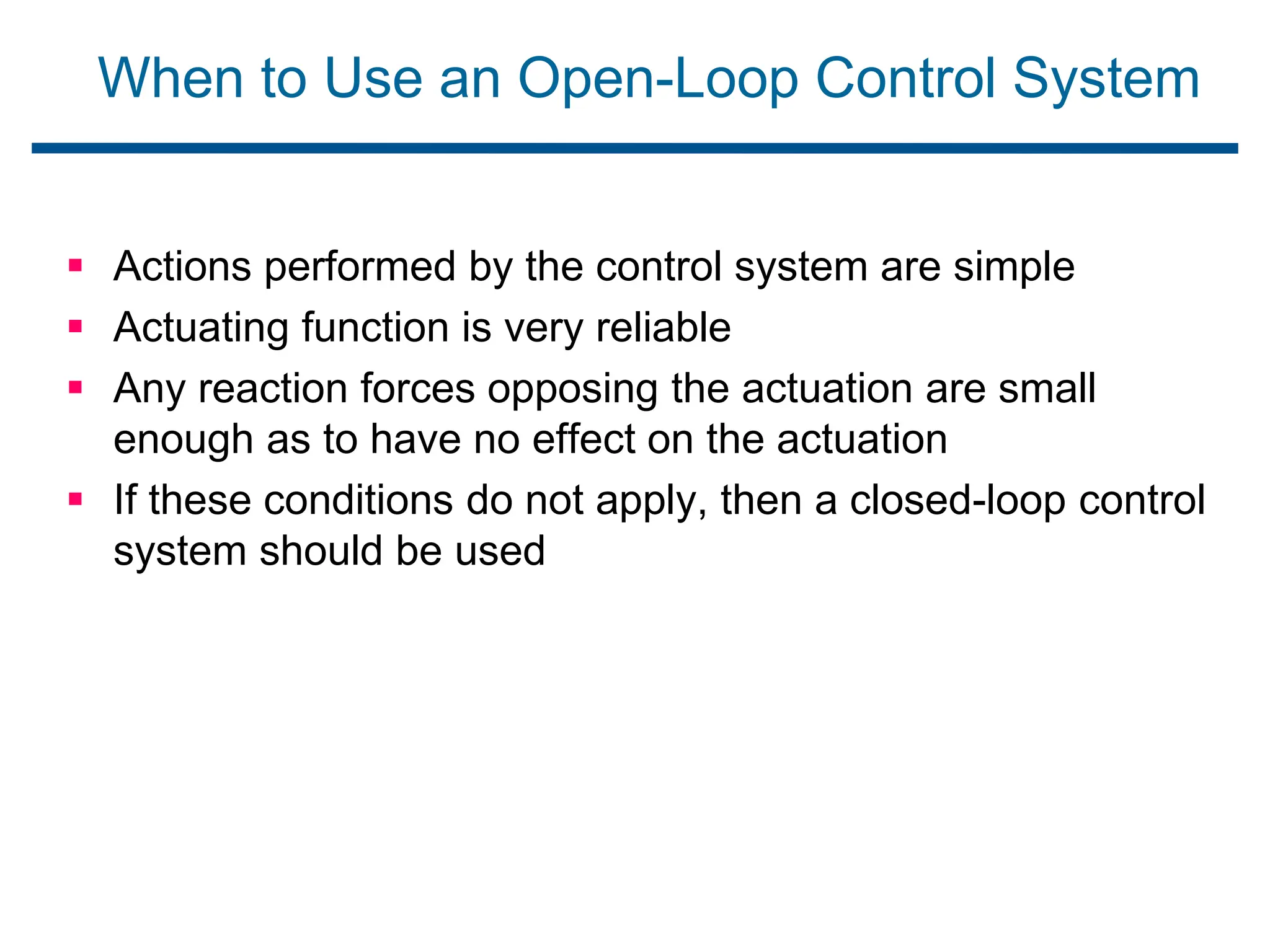 When to Use an Open-Loop Control System
 Actions performed by the control system are simple
 Actuating function is very reliable
 Any reaction forces opposing the actuation are small
enough as to have no effect on the actuation
 If these conditions do not apply, then a closed-loop control
system should be used
 