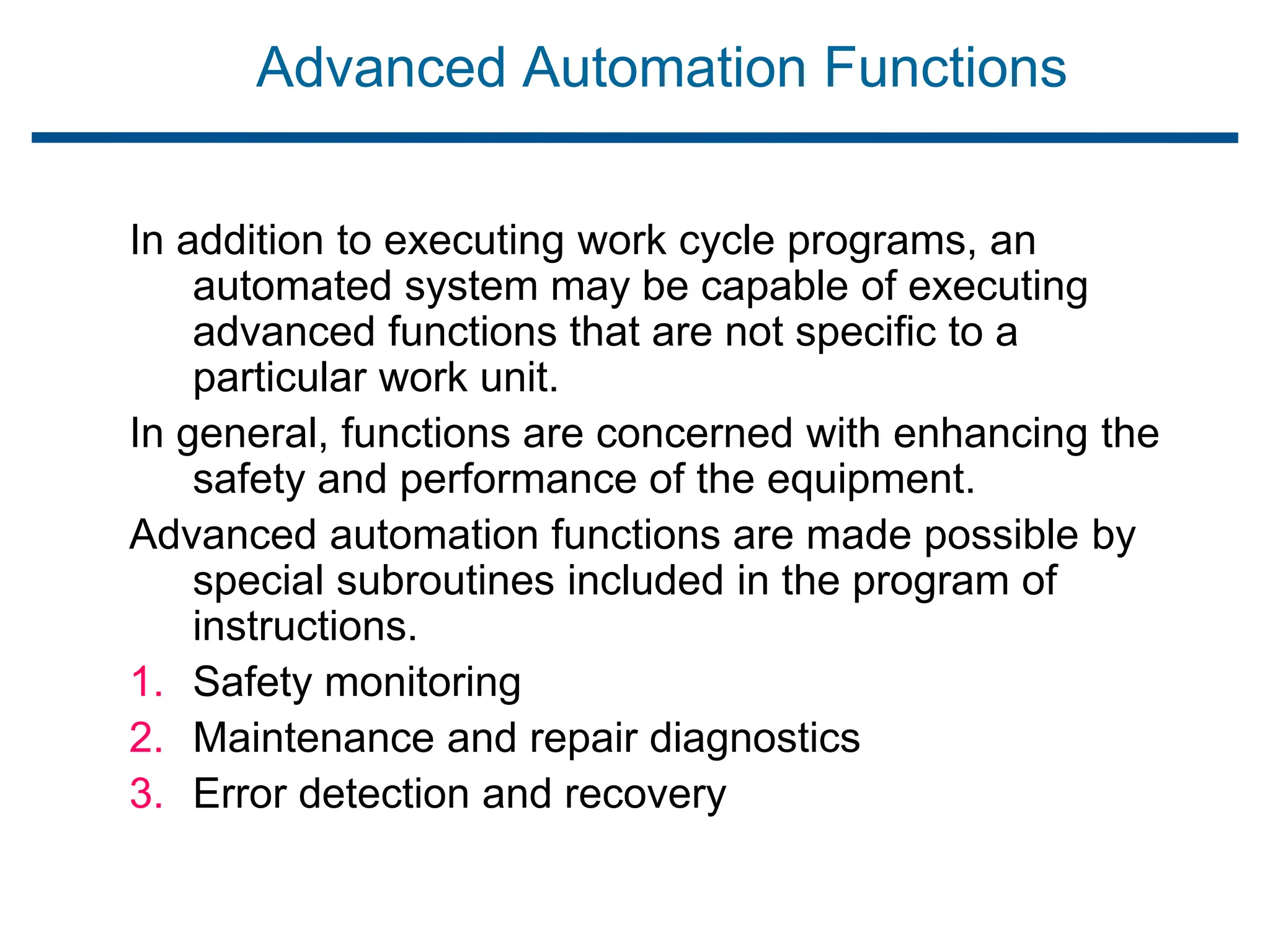 Advanced Automation Functions
In addition to executing work cycle programs, an
automated system may be capable of executing
advanced functions that are not specific to a
particular work unit.
In general, functions are concerned with enhancing the
safety and performance of the equipment.
Advanced automation functions are made possible by
special subroutines included in the program of
instructions.
1. Safety monitoring
2. Maintenance and repair diagnostics
3. Error detection and recovery
 