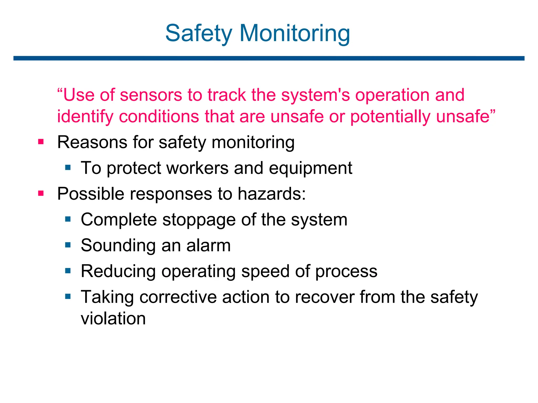 Safety Monitoring
“Use of sensors to track the system's operation and
identify conditions that are unsafe or potentially unsafe”
 Reasons for safety monitoring
 To protect workers and equipment
 Possible responses to hazards:
 Complete stoppage of the system
 Sounding an alarm
 Reducing operating speed of process
 Taking corrective action to recover from the safety
violation
 